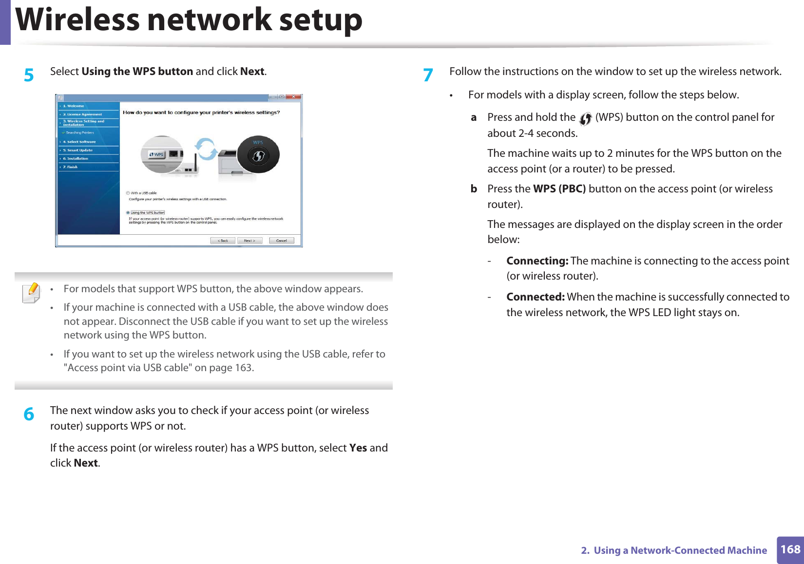 Wireless network setup1682.  Using a Network-Connected Machine5  Select Using the WPS button and click Next. • For models that support WPS button, the above window appears.• If your machine is connected with a USB cable, the above window does not appear. Disconnect the USB cable if you want to set up the wireless network using the WPS button. • If you want to set up the wireless network using the USB cable, refer to &quot;Access point via USB cable&quot; on page 163. 6  The next window asks you to check if your access point (or wireless router) supports WPS or not.If the access point (or wireless router) has a WPS button, select Yes and click Next.7  Follow the instructions on the window to set up the wireless network.• For models with a display screen, follow the steps below.a  Press and hold the   (WPS) button on the control panel for about 2-4 seconds.The machine waits up to 2 minutes for the WPS button on the access point (or a router) to be pressed.b  Press the WPS (PBC) button on the access point (or wireless router). The messages are displayed on the display screen in the order below:-Connecting: The machine is connecting to the access point (or wireless router).-Connected: When the machine is successfully connected to the wireless network, the WPS LED light stays on.