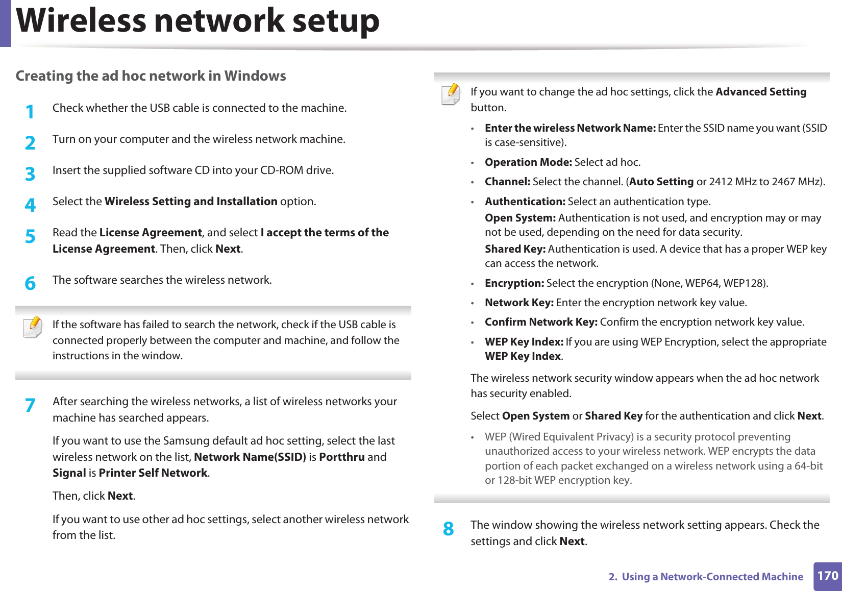 Wireless network setup1702.  Using a Network-Connected MachineCreating the ad hoc network in Windows1Check whether the USB cable is connected to the machine.2  Turn on your computer and the wireless network machine.3  Insert the supplied software CD into your CD-ROM drive.4  Select the Wireless Setting and Installation option.5  Read the License Agreement, and select I accept the terms of the License Agreement. Then, click Next.6  The software searches the wireless network. If the software has failed to search the network, check if the USB cable is connected properly between the computer and machine, and follow the instructions in the window. 7  After searching the wireless networks, a list of wireless networks your machine has searched appears.If you want to use the Samsung default ad hoc setting, select the last wireless network on the list, Network Name(SSID) is Portthru and Signal is Printer Self Network.Then, click Next.If you want to use other ad hoc settings, select another wireless network from the list. If you want to change the ad hoc settings, click the Advanced Setting button.•Enter the wireless Network Name: Enter the SSID name you want (SSID is case-sensitive).•Operation Mode: Select ad hoc.•Channel: Select the channel. (Auto Setting or 2412 MHz to 2467 MHz).•Authentication: Select an authentication type.Open System: Authentication is not used, and encryption may or may not be used, depending on the need for data security.Shared Key: Authentication is used. A device that has a proper WEP key can access the network.•Encryption: Select the encryption (None, WEP64, WEP128).•Network Key: Enter the encryption network key value.•Confirm Network Key: Confirm the encryption network key value.•WEP Key Index: If you are using WEP Encryption, select the appropriate WEP Key Index.The wireless network security window appears when the ad hoc network has security enabled.Select Open System or Shared Key for the authentication and click Next.• WEP (Wired Equivalent Privacy) is a security protocol preventing unauthorized access to your wireless network. WEP encrypts the data portion of each packet exchanged on a wireless network using a 64-bit or 128-bit WEP encryption key. 8  The window showing the wireless network setting appears. Check the settings and click Next.