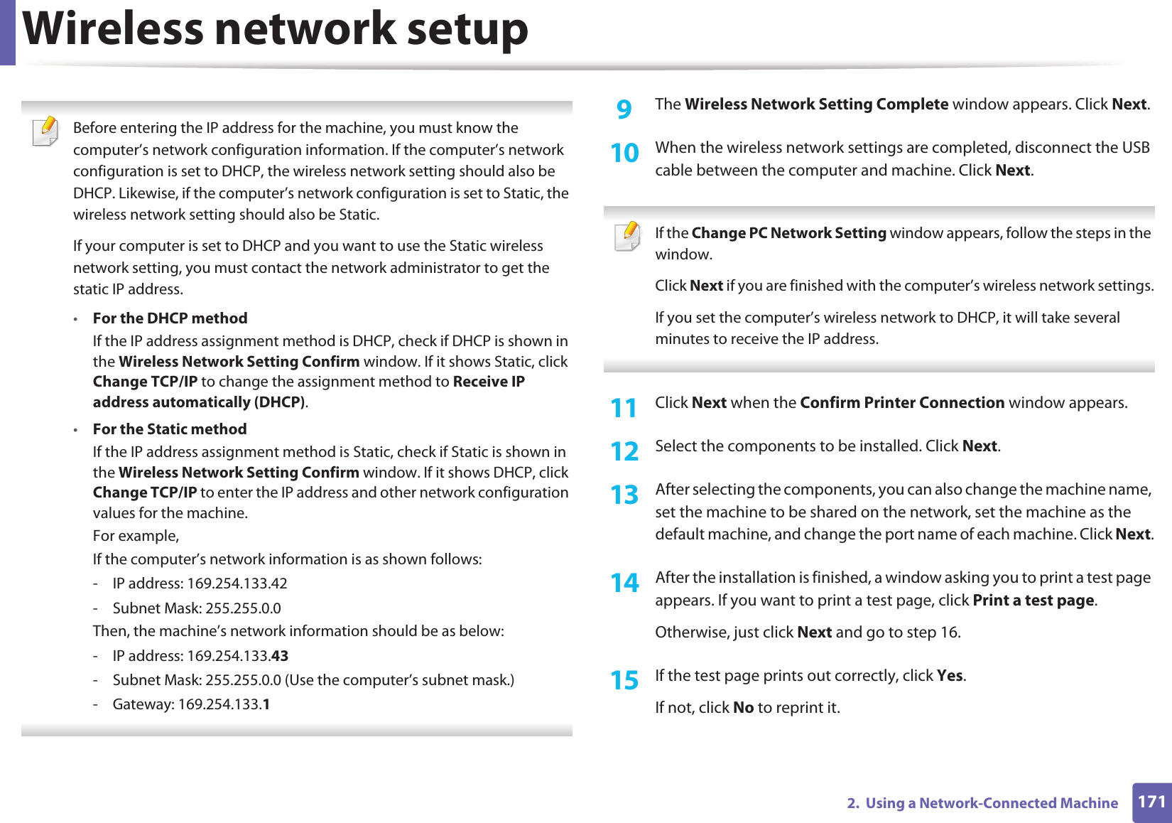 Wireless network setup1712.  Using a Network-Connected Machine Before entering the IP address for the machine, you must know the computer’s network configuration information. If the computer’s network configuration is set to DHCP, the wireless network setting should also be DHCP. Likewise, if the computer’s network configuration is set to Static, the wireless network setting should also be Static.If your computer is set to DHCP and you want to use the Static wireless network setting, you must contact the network administrator to get the static IP address.•For the DHCP methodIf the IP address assignment method is DHCP, check if DHCP is shown in the Wireless Network Setting Confirm window. If it shows Static, click Change TCP/IP to change the assignment method to Receive IP address automatically (DHCP).•For the Static methodIf the IP address assignment method is Static, check if Static is shown in the Wireless Network Setting Confirm window. If it shows DHCP, click Change TCP/IP to enter the IP address and other network configuration values for the machine.For example,If the computer’s network information is as shown follows:- IP address: 169.254.133.42- Subnet Mask: 255.255.0.0Then, the machine’s network information should be as below:- IP address: 169.254.133.43- Subnet Mask: 255.255.0.0 (Use the computer’s subnet mask.)- Gateway: 169.254.133.1 9  The Wireless Network Setting Complete window appears. Click Next.10  When the wireless network settings are completed, disconnect the USB cable between the computer and machine. Click Next. If the Change PC Network Setting window appears, follow the steps in the window.Click Next if you are finished with the computer’s wireless network settings.If you set the computer’s wireless network to DHCP, it will take several minutes to receive the IP address. 11  Click Next when the Confirm Printer Connection window appears.12  Select the components to be installed. Click Next.13  After selecting the components, you can also change the machine name, set the machine to be shared on the network, set the machine as the default machine, and change the port name of each machine. Click Next.14  After the installation is finished, a window asking you to print a test page appears. If you want to print a test page, click Print a test page.Otherwise, just click Next and go to step 16.15  If the test page prints out correctly, click Yes.If not, click No to reprint it.
