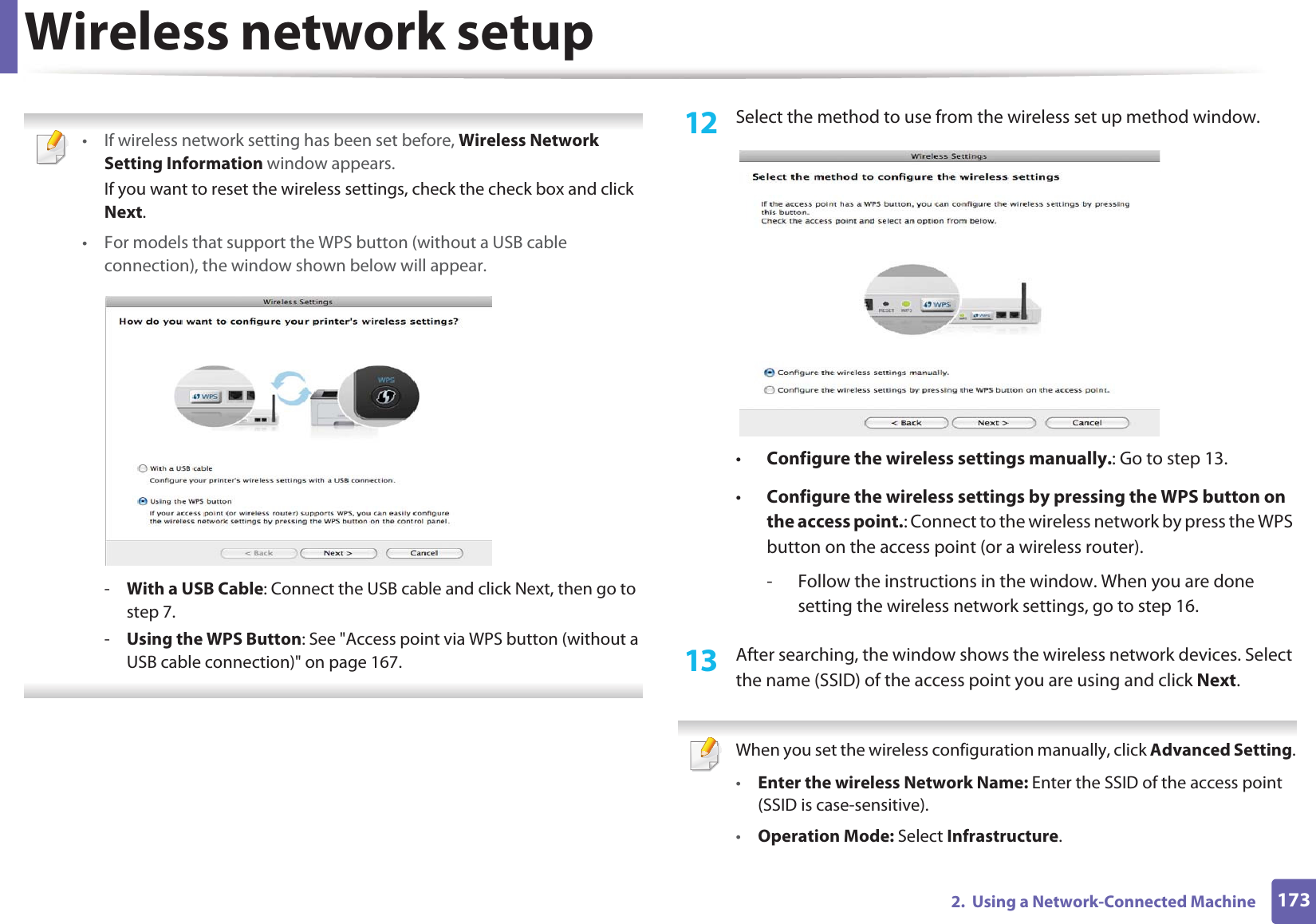Wireless network setup1732.  Using a Network-Connected Machine • If wireless network setting has been set before, Wireless Network Setting Information window appears.If you want to reset the wireless settings, check the check box and click Next.• For models that support the WPS button (without a USB cable connection), the window shown below will appear.-With a USB Cable: Connect the USB cable and click Next, then go to step 7.-Using the WPS Button: See &quot;Access point via WPS button (without a USB cable connection)&quot; on page 167. 12  Select the method to use from the wireless set up method window.•Configure the wireless settings manually.: Go to step 13.•Configure the wireless settings by pressing the WPS button on the access point.: Connect to the wireless network by press the WPS button on the access point (or a wireless router).- Follow the instructions in the window. When you are done setting the wireless network settings, go to step 16. 13  After searching, the window shows the wireless network devices. Select the name (SSID) of the access point you are using and click Next. When you set the wireless configuration manually, click Advanced Setting.•Enter the wireless Network Name: Enter the SSID of the access point (SSID is case-sensitive).•Operation Mode: Select Infrastructure.