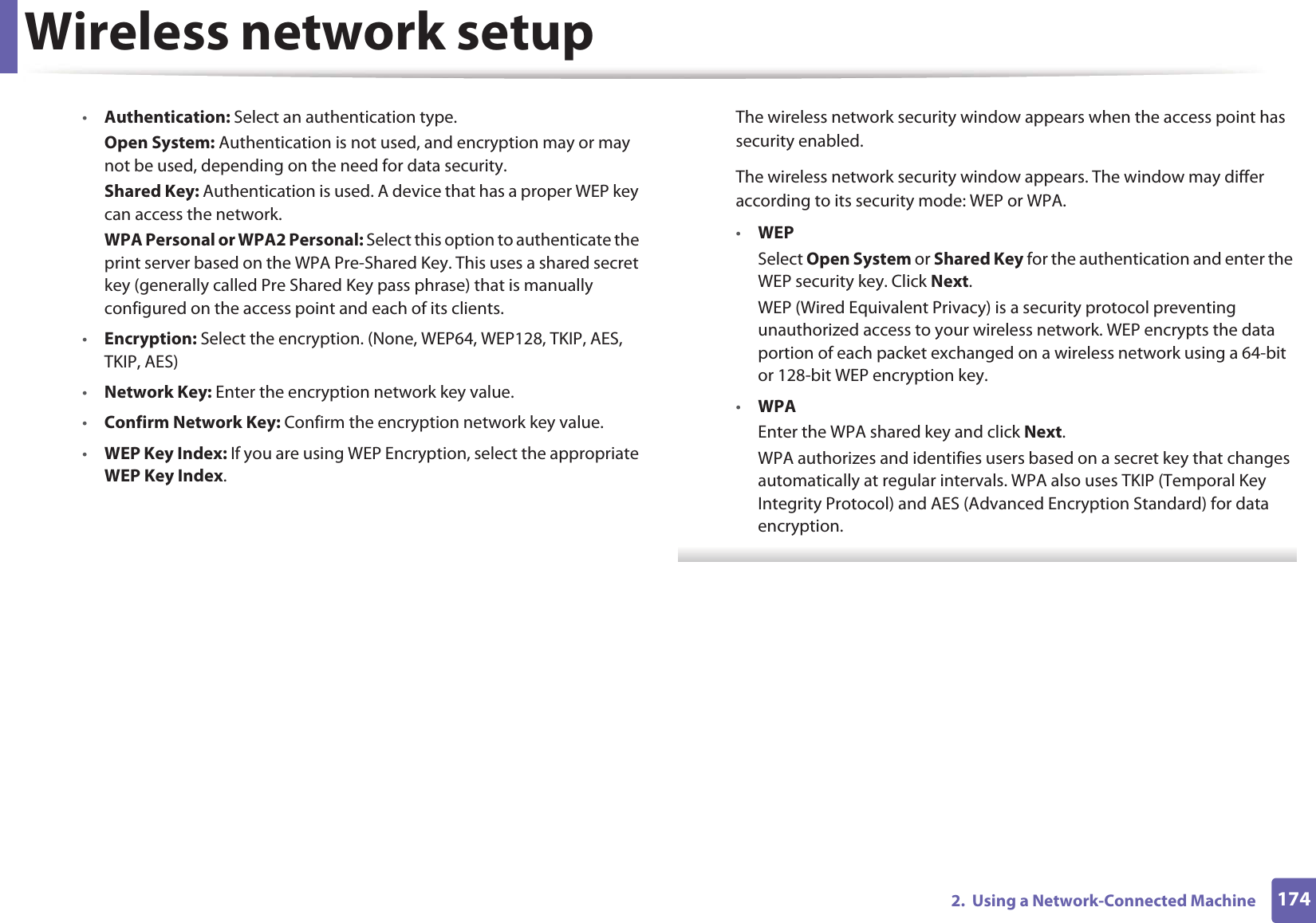 Wireless network setup1742.  Using a Network-Connected Machine•Authentication: Select an authentication type.Open System: Authentication is not used, and encryption may or may not be used, depending on the need for data security.Shared Key: Authentication is used. A device that has a proper WEP key can access the network.WPA Personal or WPA2 Personal: Select this option to authenticate the print server based on the WPA Pre-Shared Key. This uses a shared secret key (generally called Pre Shared Key pass phrase) that is manually configured on the access point and each of its clients.•Encryption: Select the encryption. (None, WEP64, WEP128, TKIP, AES, TKIP, AES)•Network Key: Enter the encryption network key value.•Confirm Network Key: Confirm the encryption network key value.•WEP Key Index: If you are using WEP Encryption, select the appropriate WEP Key Index.The wireless network security window appears when the access point has security enabled.The wireless network security window appears. The window may differ according to its security mode: WEP or WPA.•WEPSelect Open System or Shared Key for the authentication and enter the WEP security key. Click Next.WEP (Wired Equivalent Privacy) is a security protocol preventing unauthorized access to your wireless network. WEP encrypts the data portion of each packet exchanged on a wireless network using a 64-bit or 128-bit WEP encryption key.•WPAEnter the WPA shared key and click Next.WPA authorizes and identifies users based on a secret key that changes automatically at regular intervals. WPA also uses TKIP (Temporal Key Integrity Protocol) and AES (Advanced Encryption Standard) for data encryption. 