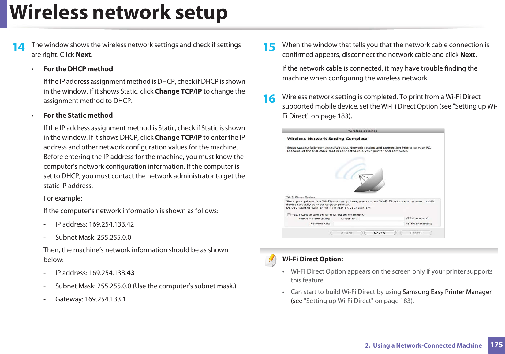 Wireless network setup1752.  Using a Network-Connected Machine14  The window shows the wireless network settings and check if settings are right. Click Next.•For the DHCP methodIf the IP address assignment method is DHCP, check if DHCP is shown in the window. If it shows Static, click Change TCP/IP to change the assignment method to DHCP.•For the Static methodIf the IP address assignment method is Static, check if Static is shown in the window. If it shows DHCP, click Change TCP/IP to enter the IP address and other network configuration values for the machine. Before entering the IP address for the machine, you must know the computer’s network configuration information. If the computer is set to DHCP, you must contact the network administrator to get the static IP address.For example:If the computer’s network information is shown as follows:- IP address: 169.254.133.42- Subnet Mask: 255.255.0.0Then, the machine’s network information should be as shown below:- IP address: 169.254.133.43- Subnet Mask: 255.255.0.0 (Use the computer’s subnet mask.)- Gateway: 169.254.133.115  When the window that tells you that the network cable connection is confirmed appears, disconnect the network cable and click Next.If the network cable is connected, it may have trouble finding the machine when configuring the wireless network.16  Wireless network setting is completed. To print from a Wi-Fi Direct supported mobile device, set the Wi-Fi Direct Option (see &quot;Setting up Wi-Fi Direct&quot; on page 183). Wi-Fi Direct Option: • Wi-Fi Direct Option appears on the screen only if your printer supports this feature.• Can start to build Wi-Fi Direct by using Samsung Easy Printer Manager (see &quot;Setting up Wi-Fi Direct&quot; on page 183).
