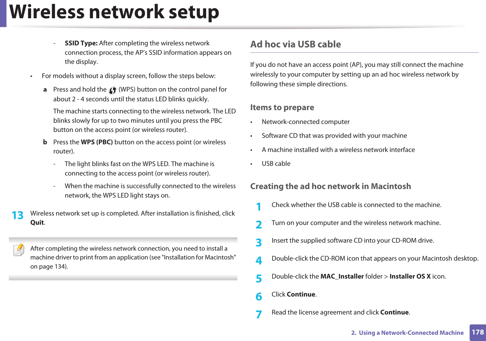 Wireless network setup1782.  Using a Network-Connected Machine-SSID Type: After completing the wireless network connection process, the AP’s SSID information appears on the display.• For models without a display screen, follow the steps below:a  Press and hold the   (WPS) button on the control panel for about 2 - 4 seconds until the status LED blinks quickly.The machine starts connecting to the wireless network. The LED blinks slowly for up to two minutes until you press the PBC button on the access point (or wireless router).b  Press the WPS (PBC) button on the access point (or wireless router).- The light blinks fast on the WPS LED. The machine is connecting to the access point (or wireless router).- When the machine is successfully connected to the wireless network, the WPS LED light stays on.13  Wireless network set up is completed. After installation is finished, click Quit. After completing the wireless network connection, you need to install a machine driver to print from an application (see &quot;Installation for Macintosh&quot; on page 134). Ad hoc via USB cableIf you do not have an access point (AP), you may still connect the machine wirelessly to your computer by setting up an ad hoc wireless network by following these simple directions.Items to prepare• Network-connected computer• Software CD that was provided with your machine• A machine installed with a wireless network interface• USB cableCreating the ad hoc network in Macintosh1Check whether the USB cable is connected to the machine.2  Turn on your computer and the wireless network machine.3  Insert the supplied software CD into your CD-ROM drive.4  Double-click the CD-ROM icon that appears on your Macintosh desktop.5  Double-click the MAC_Installer folder &gt; Installer OS X icon.6  Click Continue.7  Read the license agreement and click Continue.
