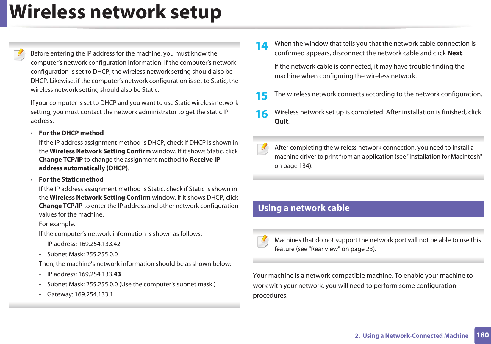 Wireless network setup1802.  Using a Network-Connected Machine Before entering the IP address for the machine, you must know the computer’s network configuration information. If the computer’s network configuration is set to DHCP, the wireless network setting should also be DHCP. Likewise, if the computer’s network configuration is set to Static, the wireless network setting should also be Static.If your computer is set to DHCP and you want to use Static wireless network setting, you must contact the network administrator to get the static IP address.•For the DHCP methodIf the IP address assignment method is DHCP, check if DHCP is shown in the Wireless Network Setting Confirm window. If it shows Static, click Change TCP/IP to change the assignment method to Receive IP address automatically (DHCP).•For the Static methodIf the IP address assignment method is Static, check if Static is shown in the Wireless Network Setting Confirm window. If it shows DHCP, click Change TCP/IP to enter the IP address and other network configuration values for the machine.For example,If the computer’s network information is shown as follows:- IP address: 169.254.133.42- Subnet Mask: 255.255.0.0Then, the machine’s network information should be as shown below:- IP address: 169.254.133.43- Subnet Mask: 255.255.0.0 (Use the computer’s subnet mask.)- Gateway: 169.254.133.1 14  When the window that tells you that the network cable connection is confirmed appears, disconnect the network cable and click Next.If the network cable is connected, it may have trouble finding the machine when configuring the wireless network.15  The wireless network connects according to the network configuration.16  Wireless network set up is completed. After installation is finished, click Quit. After completing the wireless network connection, you need to install a machine driver to print from an application (see &quot;Installation for Macintosh&quot; on page 134). 18 Using a network cable Machines that do not support the network port will not be able to use this feature (see &quot;Rear view&quot; on page 23). Your machine is a network compatible machine. To enable your machine to work with your network, you will need to perform some configuration procedures.