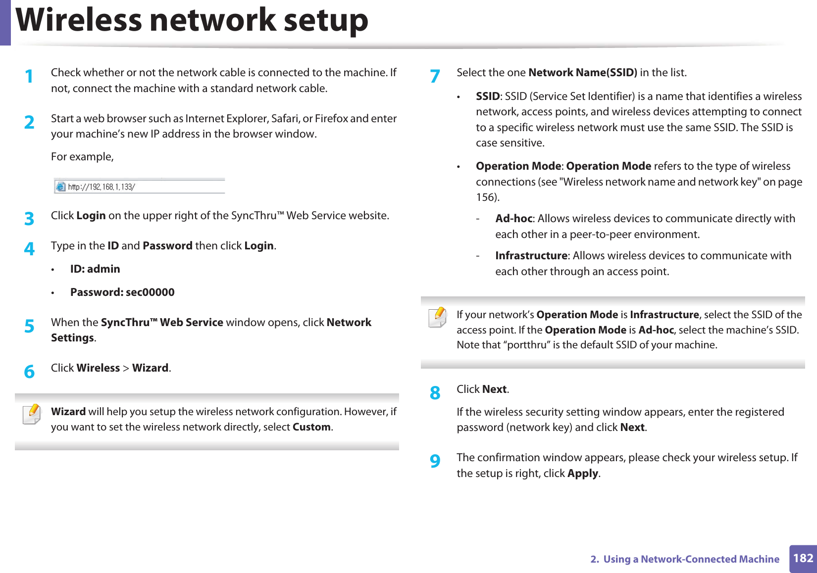 Wireless network setup1822.  Using a Network-Connected Machine1Check whether or not the network cable is connected to the machine. If not, connect the machine with a standard network cable.2  Start a web browser such as Internet Explorer, Safari, or Firefox and enter your machine’s new IP address in the browser window.For example,3  Click Login on the upper right of the SyncThru™ Web Service website.4  Type in the ID and Password then click Login.•ID: admin •Password: sec000005  When the SyncThru™ Web Service window opens, click Network Settings.6  Click Wireless &gt; Wizard. Wizard will help you setup the wireless network configuration. However, if you want to set the wireless network directly, select Custom. 7  Select the one Network Name(SSID) in the list.•SSID: SSID (Service Set Identifier) is a name that identifies a wireless network, access points, and wireless devices attempting to connect to a specific wireless network must use the same SSID. The SSID is case sensitive.•Operation Mode: Operation Mode refers to the type of wireless connections (see &quot;Wireless network name and network key&quot; on page 156).-Ad-hoc: Allows wireless devices to communicate directly with each other in a peer-to-peer environment.-Infrastructure: Allows wireless devices to communicate with each other through an access point. If your network’s Operation Mode is Infrastructure, select the SSID of the access point. If the Operation Mode is Ad-hoc, select the machine’s SSID. Note that “portthru” is the default SSID of your machine. 8  Click Next.If the wireless security setting window appears, enter the registered password (network key) and click Next.9  The confirmation window appears, please check your wireless setup. If the setup is right, click Apply.