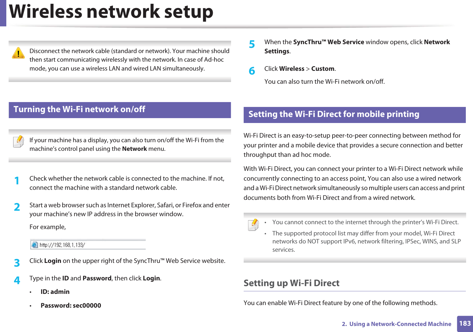 Wireless network setup1832.  Using a Network-Connected Machine Disconnect the network cable (standard or network). Your machine should then start communicating wirelessly with the network. In case of Ad-hoc mode, you can use a wireless LAN and wired LAN simultaneously. 19 Turning the Wi-Fi network on/off If your machine has a display, you can also turn on/off the Wi-Fi from the machine’s control panel using the Network menu. 1Check whether the network cable is connected to the machine. If not, connect the machine with a standard network cable.2  Start a web browser such as Internet Explorer, Safari, or Firefox and enter your machine’s new IP address in the browser window.For example,3  Click Login on the upper right of the SyncThru™ Web Service website.4  Type in the ID and Password, then click Login.•ID: admin •Password: sec00000 5  When the SyncThru™ Web Service window opens, click Network Settings.6  Click Wireless &gt; Custom.You can also turn the Wi-Fi network on/off.20 Setting the Wi-Fi Direct for mobile printingWi-Fi Direct is an easy-to-setup peer-to-peer connecting between method for your printer and a mobile device that provides a secure connection and better throughput than ad hoc mode.With Wi-Fi Direct, you can connect your printer to a Wi-Fi Direct network while concurrently connecting to an access point, You can also use a wired network and a Wi-Fi Direct network simultaneously so multiple users can access and print documents both from Wi-Fi Direct and from a wired network. • You cannot connect to the internet through the printer’s Wi-Fi Direct.• The supported protocol list may differ from your model, Wi-Fi Direct networks do NOT support IPv6, network filtering, IPSec, WINS, and SLP services.  Setting up Wi-Fi DirectYou can enable Wi-Fi Direct feature by one of the following methods.