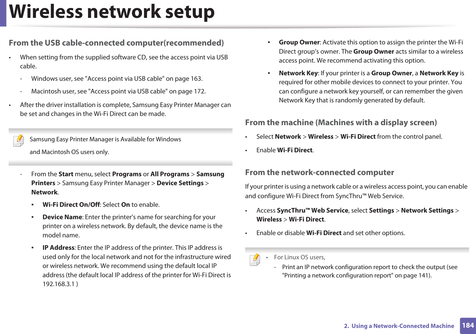 Wireless network setup1842.  Using a Network-Connected MachineFrom the USB cable-connected computer(recommended)• When setting from the supplied software CD, see the access point via USB cable.- Windows user, see &quot;Access point via USB cable&quot; on page 163.- Macintosh user, see &quot;Access point via USB cable&quot; on page 172.• After the driver installation is complete, Samsung Easy Printer Manager can be set and changes in the Wi-Fi Direct can be made. Samsung Easy Printer Manager is Available for Windowsand Macintosh OS users only. - From the Start menu, select Programs or All Programs &gt; Samsung Printers &gt; Samsung Easy Printer Manager &gt; Device Settings &gt; Network.ƒWi-Fi Direct On/Off: Select On to enable.ƒDevice Name: Enter the printer’s name for searching for your printer on a wireless network. By default, the device name is the model name.ƒIP Address: Enter the IP address of the printer. This IP address is used only for the local network and not for the infrastructure wired or wireless network. We recommend using the default local IP address (the default local IP address of the printer for Wi-Fi Direct is 192.168.3.1 )ƒGroup Owner: Activate this option to assign the printer the Wi-Fi Direct group’s owner. The Group Owner acts similar to a wireless access point. We recommend activating this option.ƒNetwork Key: If your printer is a Group Owner, a Network Key is required for other mobile devices to connect to your printer. You can configure a network key yourself, or can remember the given Network Key that is randomly generated by default.From the machine (Machines with a display screen)• Select Network &gt; Wireless &gt; Wi-Fi Direct from the control panel.•Enable Wi-Fi Direct.From the network-connected computerIf your printer is using a network cable or a wireless access point, you can enable and configure Wi-Fi Direct from SyncThru™ Web Service.• Access SyncThru™ Web Service, select Settings &gt; Network Settings &gt; Wireless &gt; Wi-Fi Direct.• Enable or disable Wi-Fi Direct and set other options. •For Linux OS users,- Print an IP network configuration report to check the output (see &quot;Printing a network configuration report&quot; on page 141).