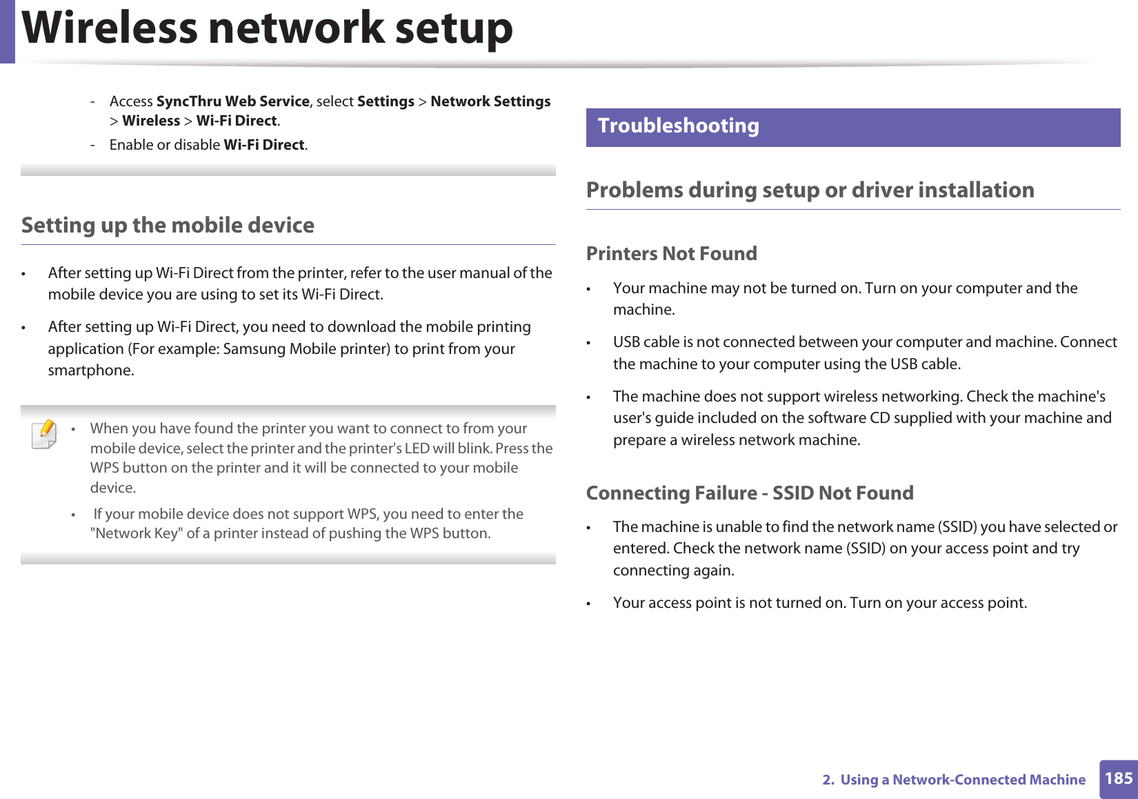 Wireless network setup1852.  Using a Network-Connected Machine- Access SyncThru Web Service, select Settings &gt; Network Settings &gt; Wireless &gt; Wi-Fi Direct.- Enable or disable Wi-Fi Direct. Setting up the mobile device• After setting up Wi-Fi Direct from the printer, refer to the user manual of the mobile device you are using to set its Wi-Fi Direct.• After setting up Wi-Fi Direct, you need to download the mobile printing application (For example: Samsung Mobile printer) to print from your smartphone. • When you have found the printer you want to connect to from your mobile device, select the printer and the printer&apos;s LED will blink. Press the WPS button on the printer and it will be connected to your mobile device.•  If your mobile device does not support WPS, you need to enter the &quot;Network Key&quot; of a printer instead of pushing the WPS button. 21 TroubleshootingProblems during setup or driver installationPrinters Not Found• Your machine may not be turned on. Turn on your computer and the machine.• USB cable is not connected between your computer and machine. Connect the machine to your computer using the USB cable.• The machine does not support wireless networking. Check the machine&apos;s user&apos;s guide included on the software CD supplied with your machine and prepare a wireless network machine.Connecting Failure - SSID Not Found• The machine is unable to find the network name (SSID) you have selected or entered. Check the network name (SSID) on your access point and try connecting again. • Your access point is not turned on. Turn on your access point.