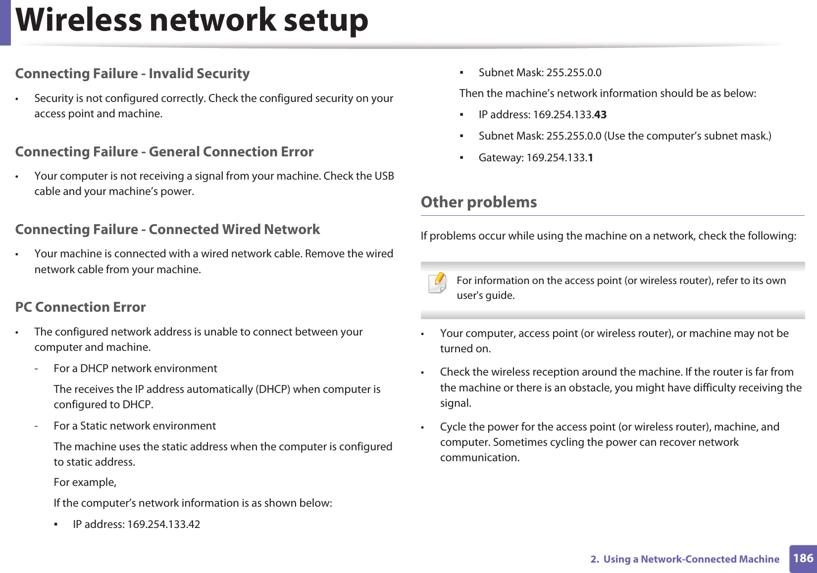 Wireless network setup1862.  Using a Network-Connected MachineConnecting Failure - Invalid Security• Security is not configured correctly. Check the configured security on your access point and machine.Connecting Failure - General Connection Error• Your computer is not receiving a signal from your machine. Check the USB cable and your machine’s power.Connecting Failure - Connected Wired Network• Your machine is connected with a wired network cable. Remove the wired network cable from your machine.PC Connection Error• The configured network address is unable to connect between your computer and machine.- For a DHCP network environmentThe receives the IP address automatically (DHCP) when computer is configured to DHCP.- For a Static network environmentThe machine uses the static address when the computer is configured to static address.For example,If the computer’s network information is as shown below:ƒIP address: 169.254.133.42ƒSubnet Mask: 255.255.0.0Then the machine’s network information should be as below:ƒIP address: 169.254.133.43ƒSubnet Mask: 255.255.0.0 (Use the computer’s subnet mask.)ƒGateway: 169.254.133.1Other problemsIf problems occur while using the machine on a network, check the following:  For information on the access point (or wireless router), refer to its own user&apos;s guide.  • Your computer, access point (or wireless router), or machine may not be turned on.• Check the wireless reception around the machine. If the router is far from the machine or there is an obstacle, you might have difficulty receiving the signal. • Cycle the power for the access point (or wireless router), machine, and computer. Sometimes cycling the power can recover network communication.