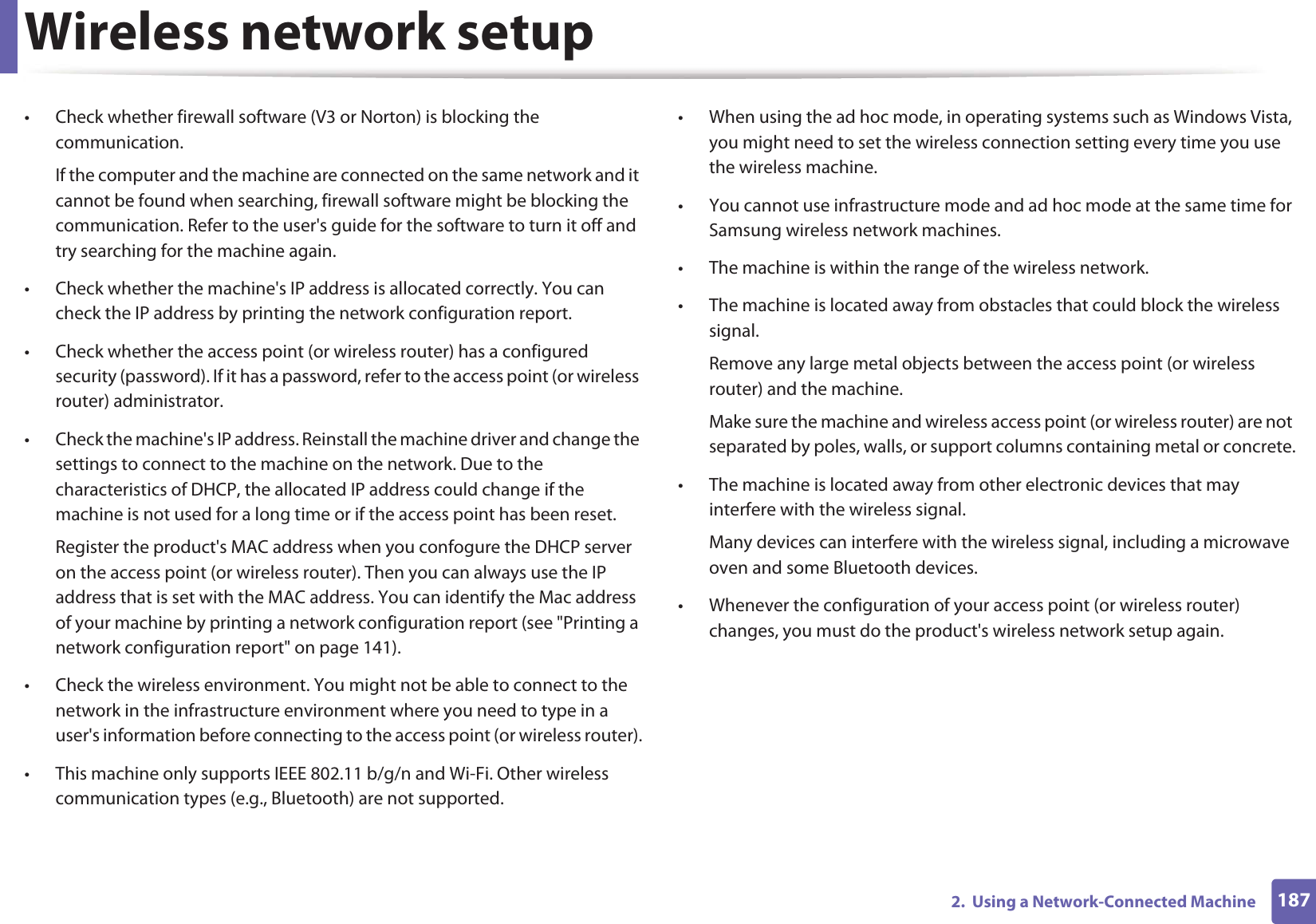 Wireless network setup1872.  Using a Network-Connected Machine• Check whether firewall software (V3 or Norton) is blocking the communication. If the computer and the machine are connected on the same network and it cannot be found when searching, firewall software might be blocking the communication. Refer to the user&apos;s guide for the software to turn it off and try searching for the machine again.• Check whether the machine&apos;s IP address is allocated correctly. You can check the IP address by printing the network configuration report.• Check whether the access point (or wireless router) has a configured security (password). If it has a password, refer to the access point (or wireless router) administrator.• Check the machine&apos;s IP address. Reinstall the machine driver and change the settings to connect to the machine on the network. Due to the characteristics of DHCP, the allocated IP address could change if the machine is not used for a long time or if the access point has been reset.Register the product&apos;s MAC address when you confogure the DHCP server on the access point (or wireless router). Then you can always use the IP address that is set with the MAC address. You can identify the Mac address of your machine by printing a network configuration report (see &quot;Printing a network configuration report&quot; on page 141).• Check the wireless environment. You might not be able to connect to the network in the infrastructure environment where you need to type in a user&apos;s information before connecting to the access point (or wireless router).• This machine only supports IEEE 802.11 b/g/n and Wi-Fi. Other wireless communication types (e.g., Bluetooth) are not supported.• When using the ad hoc mode, in operating systems such as Windows Vista, you might need to set the wireless connection setting every time you use the wireless machine. • You cannot use infrastructure mode and ad hoc mode at the same time for Samsung wireless network machines.• The machine is within the range of the wireless network.• The machine is located away from obstacles that could block the wireless signal.Remove any large metal objects between the access point (or wireless router) and the machine.Make sure the machine and wireless access point (or wireless router) are not separated by poles, walls, or support columns containing metal or concrete.• The machine is located away from other electronic devices that may interfere with the wireless signal.Many devices can interfere with the wireless signal, including a microwave oven and some Bluetooth devices.• Whenever the configuration of your access point (or wireless router) changes, you must do the product&apos;s wireless network setup again.