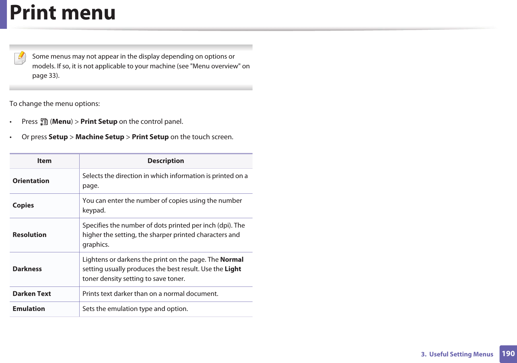 1903.  Useful Setting MenusPrint menu Some menus may not appear in the display depending on options or models. If so, it is not applicable to your machine (see &quot;Menu overview&quot; on page 33). To change the menu options:• Press  (Menu) &gt; Print Setup on the control panel.• Or press Setup &gt; Machine Setup &gt; Print Setup on the touch screen.Item DescriptionOrientation Selects the direction in which information is printed on a page.Copies  You can enter the number of copies using the number keypad.ResolutionSpecifies the number of dots printed per inch (dpi). The higher the setting, the sharper printed characters and graphics.DarknessLightens or darkens the print on the page. The Normal setting usually produces the best result. Use the Light toner density setting to save toner.Darken Text Prints text darker than on a normal document.Emulation Sets the emulation type and option.