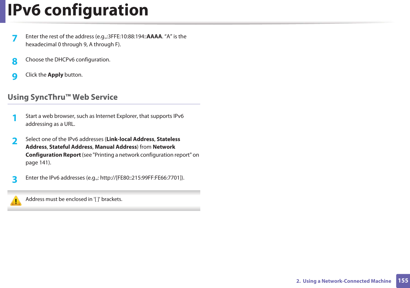 IPv6 configuration1552.  Using a Network-Connected Machine7  Enter the rest of the address (e.g.,:3FFE:10:88:194::AAAA. “A” is the hexadecimal 0 through 9, A through F).8  Choose the DHCPv6 configuration.9  Click the Apply button.Using SyncThru™ Web Service1Start a web browser, such as Internet Explorer, that supports IPv6 addressing as a URL.2  Select one of the IPv6 addresses (Link-local Address, Stateless Address, Stateful Address, Manual Address) from Network Configuration Report (see &quot;Printing a network configuration report&quot; on page 141).3  Enter the IPv6 addresses (e.g.,: http://[FE80::215:99FF:FE66:7701]). Address must be enclosed in &apos;[ ]&apos; brackets. 