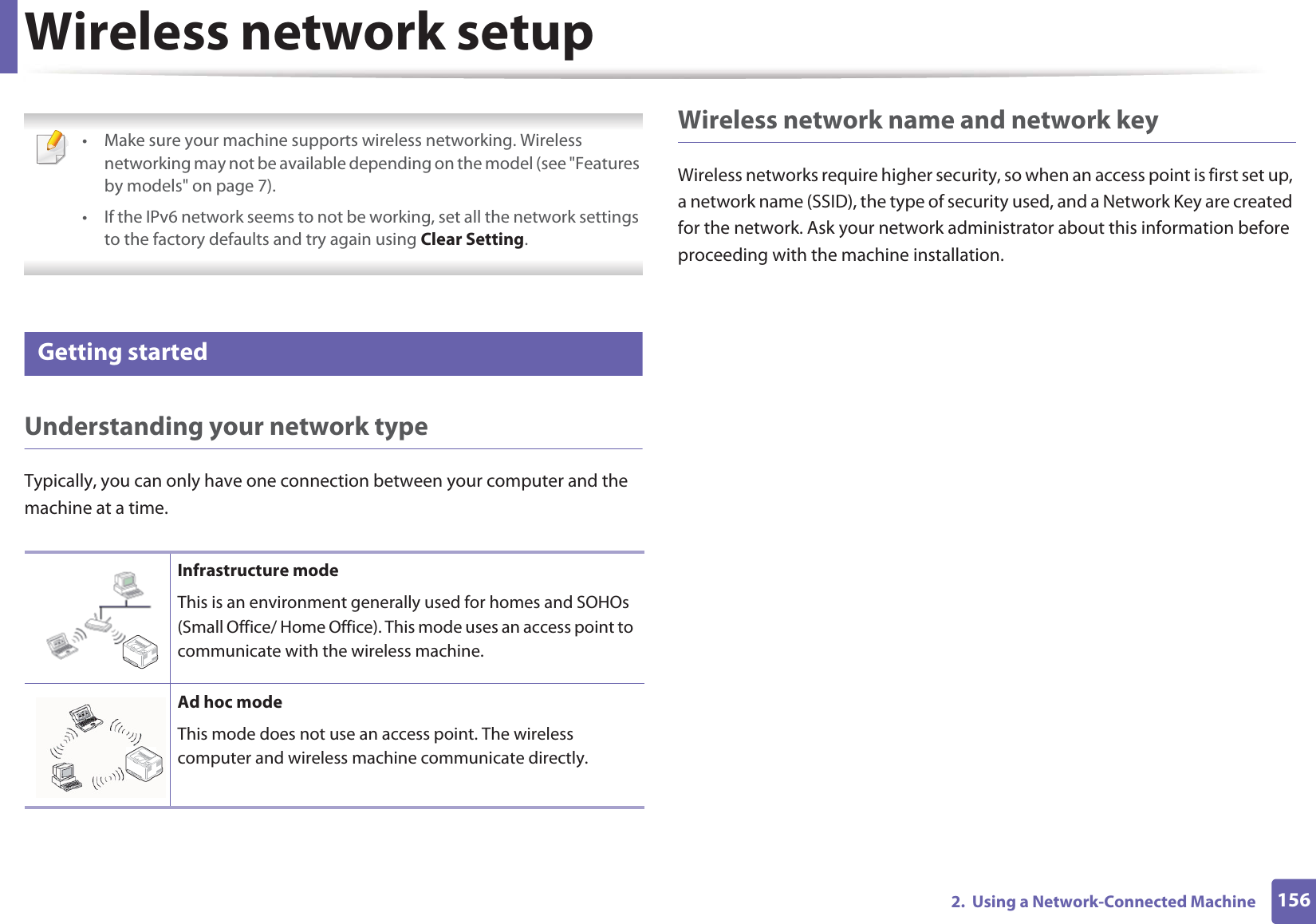 1562.  Using a Network-Connected MachineWireless network setup • Make sure your machine supports wireless networking. Wireless networking may not be available depending on the model (see &quot;Features by models&quot; on page 7).• If the IPv6 network seems to not be working, set all the network settings to the factory defaults and try again using Clear Setting. 12 Getting startedUnderstanding your network typeTypically, you can only have one connection between your computer and the machine at a time.Wireless network name and network keyWireless networks require higher security, so when an access point is first set up, a network name (SSID), the type of security used, and a Network Key are created for the network. Ask your network administrator about this information before proceeding with the machine installation.Infrastructure modeThis is an environment generally used for homes and SOHOs (Small Office/ Home Office). This mode uses an access point to communicate with the wireless machine.Ad hoc modeThis mode does not use an access point. The wireless computer and wireless machine communicate directly. 