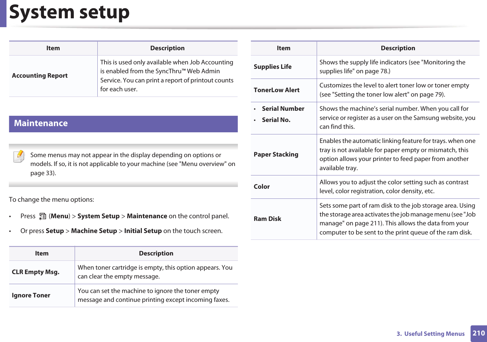 System setup2103.  Useful Setting Menus12 Maintenance Some menus may not appear in the display depending on options or models. If so, it is not applicable to your machine (see &quot;Menu overview&quot; on page 33). To change the menu options:• Press  (Menu) &gt; System Setup &gt; Maintenance on the control panel.• Or press Setup &gt; Machine Setup &gt; Initial Setup on the touch screen.Accounting ReportThis is used only available when Job Accounting is enabled from the SyncThru™ Web Admin Service. You can print a report of printout counts for each user.Item DescriptionCLR Empty Msg. When toner cartridge is empty, this option appears. You can clear the empty message.Ignore Toner You can set the machine to ignore the toner empty message and continue printing except incoming faxes.Item DescriptionSupplies Life Shows the supply life indicators (see &quot;Monitoring the supplies life&quot; on page 78.)TonerLow Alert Customizes the level to alert toner low or toner empty (see &quot;Setting the toner low alert&quot; on page 79).•Serial Number•Serial No.Shows the machine’s serial number. When you call for service or register as a user on the Samsung website, you can find this.Paper StackingEnables the automatic linking feature for trays. when one tray is not available for paper empty or mismatch, this option allows your printer to feed paper from another available tray.Color Allows you to adjust the color setting such as contrast level, color registration, color density, etc.Ram DiskSets some part of ram disk to the job storage area. Using the storage area activates the job manage menu (see &quot;Job manage&quot; on page 211). This allows the data from your computer to be sent to the print queue of the ram disk. Item Description