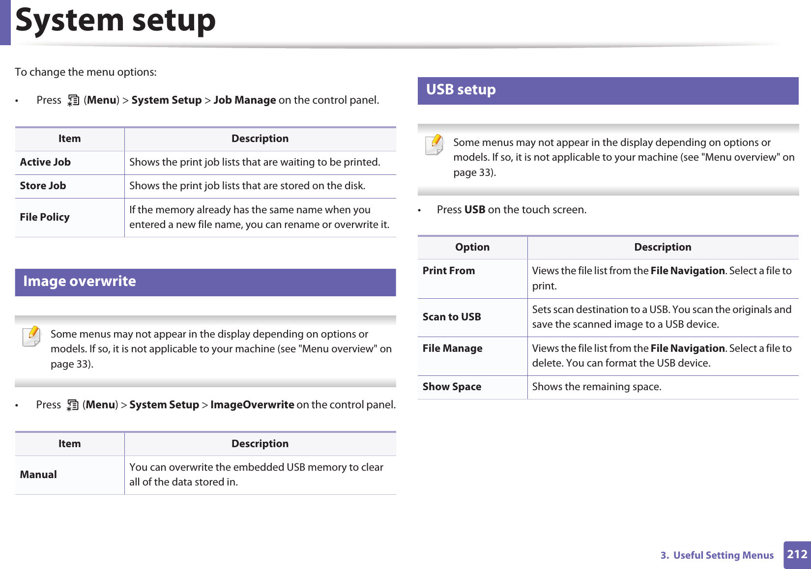 System setup2123.  Useful Setting MenusTo change the menu options:•  Press   (Menu) &gt; System Setup &gt; Job Manage on the control panel.15 Image overwrite Some menus may not appear in the display depending on options or models. If so, it is not applicable to your machine (see &quot;Menu overview&quot; on page 33). •  Press   (Menu) &gt; System Setup &gt; ImageOverwrite on the control panel.16 USB setup Some menus may not appear in the display depending on options or models. If so, it is not applicable to your machine (see &quot;Menu overview&quot; on page 33). • Press USB on the touch screen.Item DescriptionActive Job Shows the print job lists that are waiting to be printed.Store Job Shows the print job lists that are stored on the disk.File Policy If the memory already has the same name when you entered a new file name, you can rename or overwrite it.Item DescriptionManual You can overwrite the embedded USB memory to clear all of the data stored in.Option DescriptionPrint From Views the file list from the File Navigation. Select a file to print.Scan to USB Sets scan destination to a USB. You scan the originals and save the scanned image to a USB device.File Manage Views the file list from the File Navigation. Select a file to delete. You can format the USB device.Show Space Shows the remaining space.