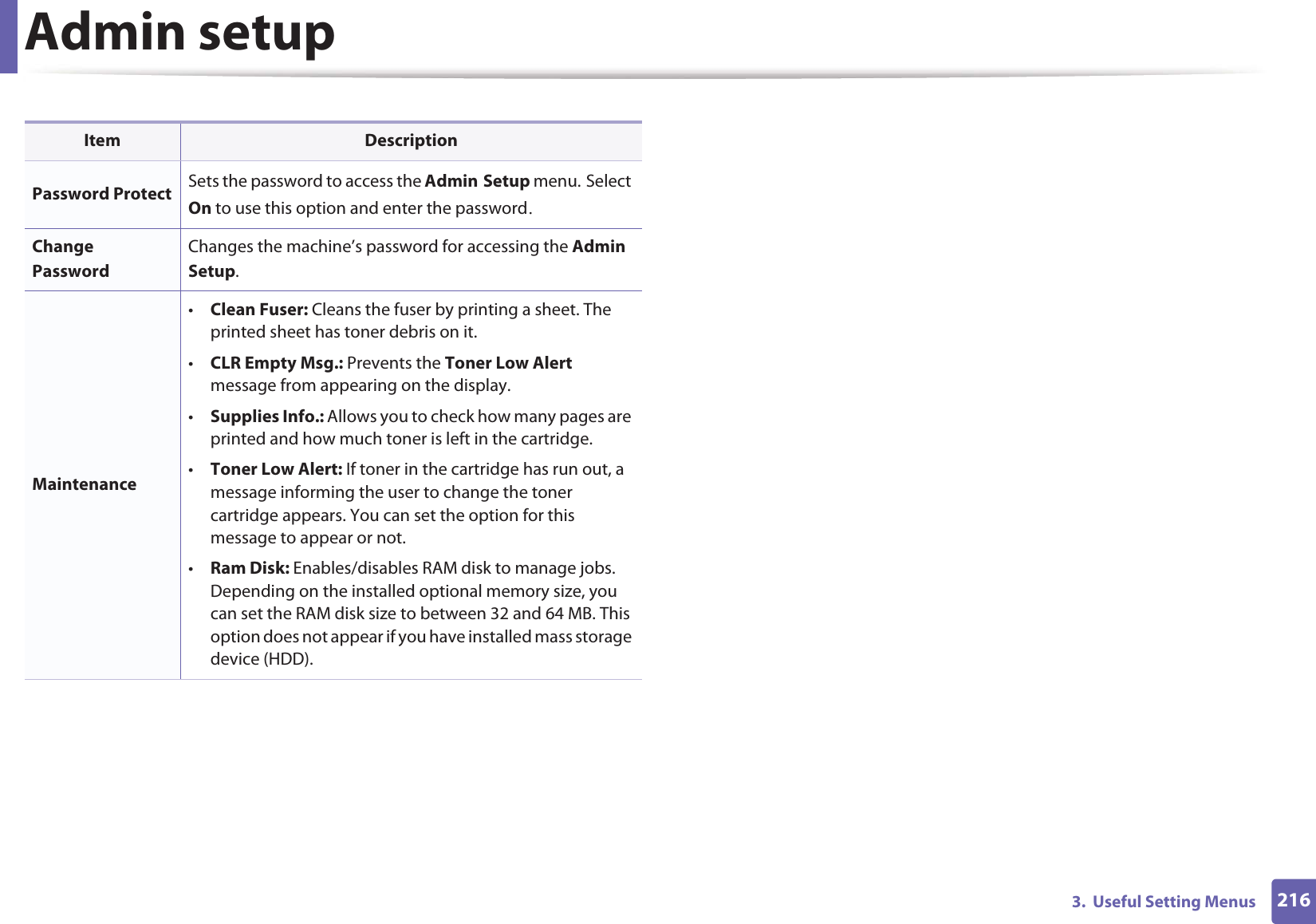 2163.  Useful Setting MenusAdmin setupItem DescriptionPassword Protect Sets the password to access the AdminGSetup menu.GSelect On to use this option and enter the passwordUChange PasswordChanges the machine’s password for accessing the Admin Setup.Maintenance•Clean Fuser: Cleans the fuser by printing a sheet. The printed sheet has toner debris on it. •CLR Empty Msg.: Prevents the Toner Low Alert message from appearing on the display.•Supplies Info.: Allows you to check how many pages are printed and how much toner is left in the cartridge. •Toner Low Alert: If toner in the cartridge has run out, a message informing the user to change the toner cartridge appears. You can set the option for this message to appear or not.•Ram Disk: Enables/disables RAM disk to manage jobs. Depending on the installed optional memory size, you can set the RAM disk size to between 32 and 64 MB. This option does not appear if you have installed mass storage device (HDD).
