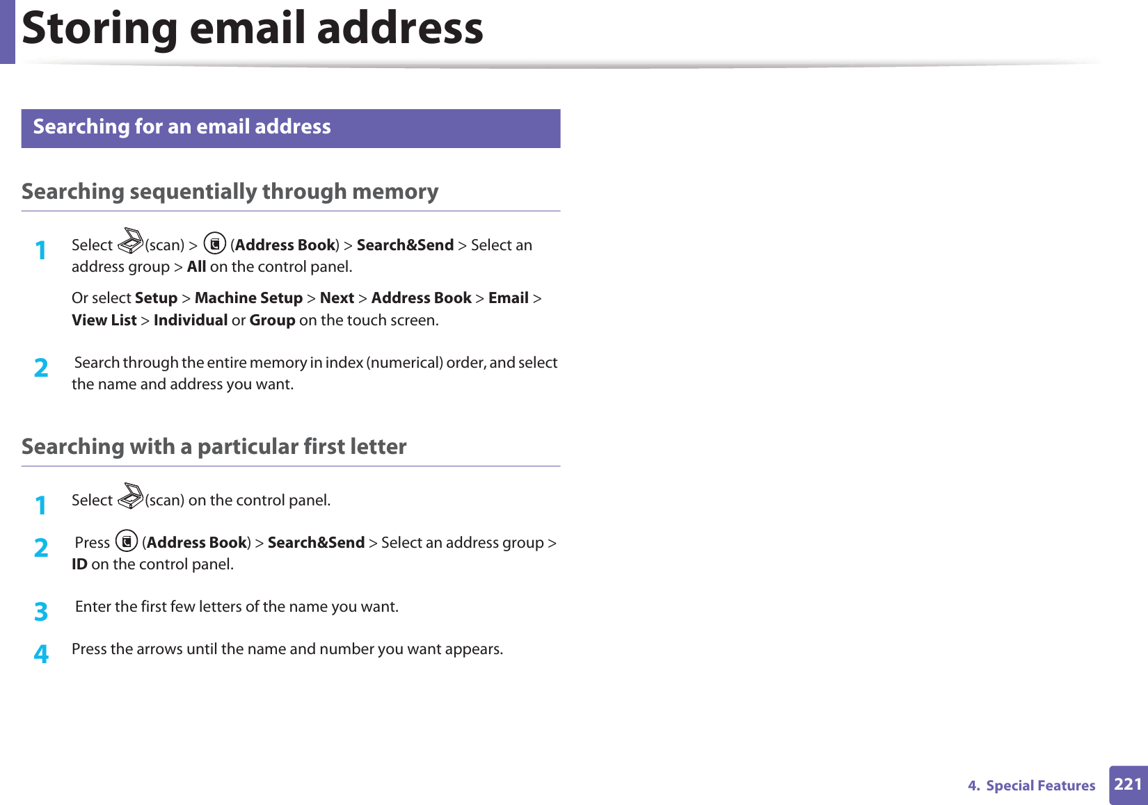 Storing email address2214.  Special Features2 Searching for an email addressSearching sequentially through memory1Select (scan) &gt; (Address Book) &gt; Search&amp;Send &gt; Select an address group &gt; All on the control panel.Or select Setup &gt; Machine Setup &gt; Next &gt; Address Book &gt; Email &gt; View List &gt; Individual or Group on the touch screen.2   Search through the entire memory in index (numerical) order, and select the name and address you want.Searching with a particular first letter1Select  (scan) on the control panel.2   Press  (Address Book) &gt; Search&amp;Send &gt; Select an address group &gt; ID on the control panel.3   Enter the first few letters of the name you want.4  Press the arrows until the name and number you want appears.