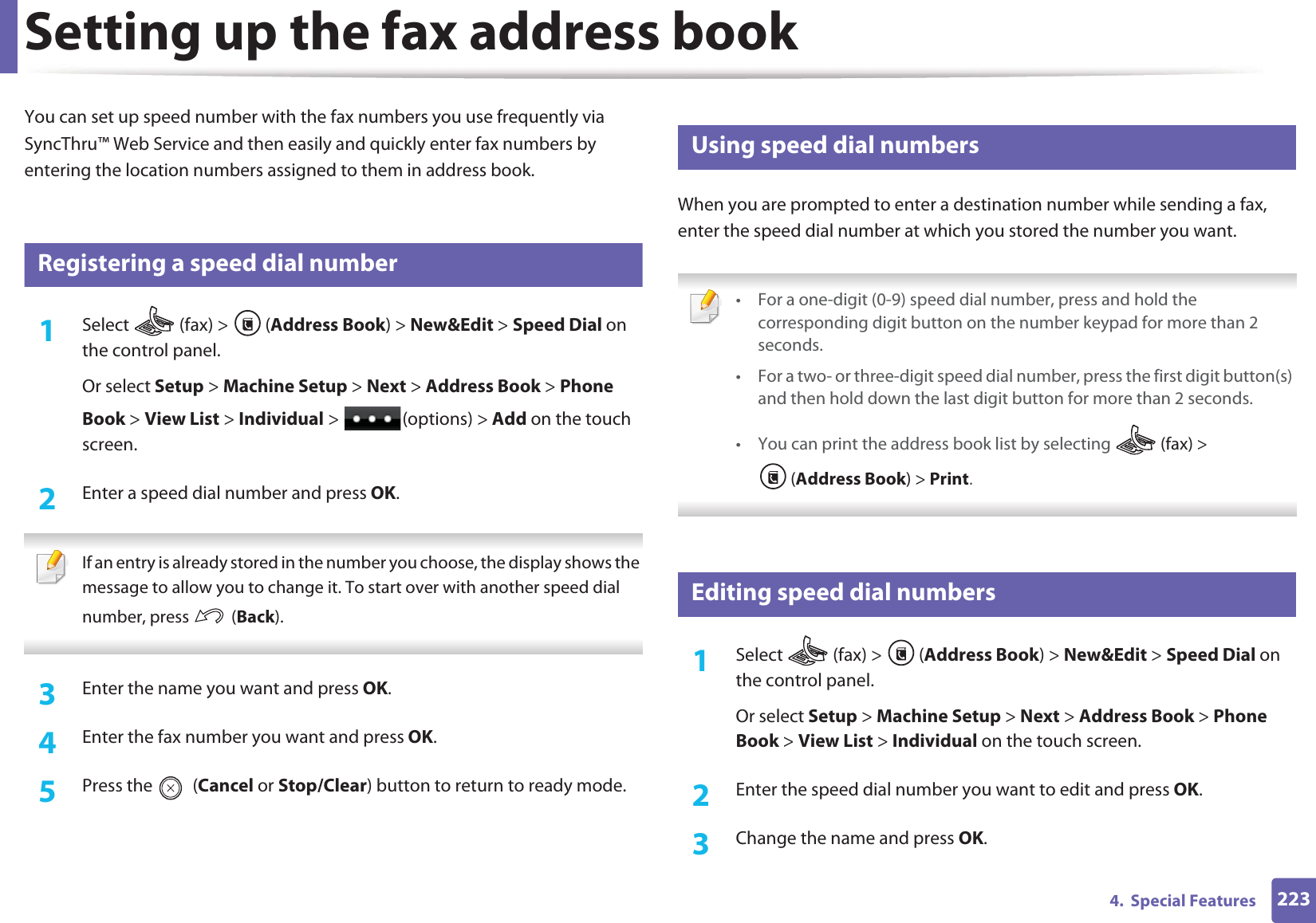 2234.  Special FeaturesSetting up the fax address bookYou can set up speed number with the fax numbers you use frequently via SyncThru™ Web Service and then easily and quickly enter fax numbers by entering the location numbers assigned to them in address book.5 Registering a speed dial number1Select   (fax) &gt;  (Address Book) &gt; New&amp;Edit &gt; Speed Dial on the control panel. Or select Setup &gt; Machine Setup &gt; Next &gt; Address Book &gt; Phone Book &gt; View List &gt; Individual &gt;  (options) &gt; Add on the touch screen.2  Enter a speed dial number and press OK. If an entry is already stored in the number you choose, the display shows the message to allow you to change it. To start over with another speed dial number, press   (Back).  3  Enter the name you want and press OK.4  Enter the fax number you want and press OK.5  Press the   (Cancel or Stop/Clear) button to return to ready mode.6 Using speed dial numbersWhen you are prompted to enter a destination number while sending a fax, enter the speed dial number at which you stored the number you want. • For a one-digit (0-9) speed dial number, press and hold the corresponding digit button on the number keypad for more than 2 seconds. • For a two- or three-digit speed dial number, press the first digit button(s) and then hold down the last digit button for more than 2 seconds.• You can print the address book list by selecting   (fax) &gt; (Address Book) &gt; Print.  7 Editing speed dial numbers1Select  (fax) &gt; (Address Book) &gt; New&amp;Edit &gt; Speed Dial on the control panel. Or select Setup &gt; Machine Setup &gt; Next &gt; Address Book &gt; Phone Book &gt; View List &gt; Individual on the touch screen.2  Enter the speed dial number you want to edit and press OK.3  Change the name and press OK.