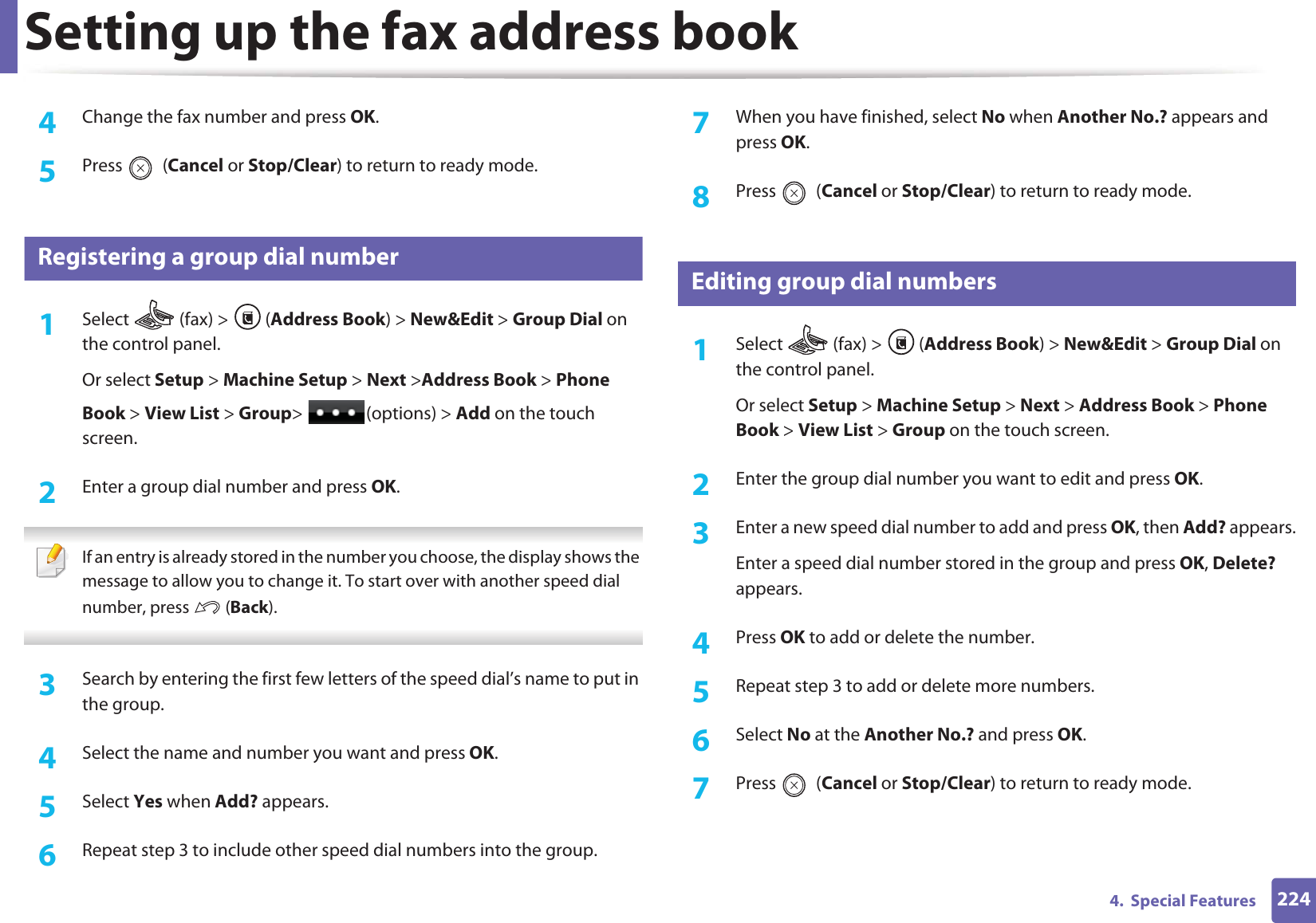 Setting up the fax address book2244.  Special Features4  Change the fax number and press OK.5  Press  (Cancel or Stop/Clear) to return to ready mode.8 Registering a group dial number1Select   (fax) &gt;  (Address Book) &gt; New&amp;Edit &gt; Group Dial on the control panel. Or select Setup &gt; Machine Setup &gt; Next &gt;Address Book &gt; Phone Book &gt; View List &gt; Group&gt; (options) &gt; Add on the touch screen.2  Enter a group dial number and press OK. If an entry is already stored in the number you choose, the display shows the message to allow you to change it. To start over with another speed dial number, press   (Back).  3  Search by entering the first few letters of the speed dial’s name to put in the group.4  Select the name and number you want and press OK.5  Select Yes when Add? appears.6  Repeat step 3 to include other speed dial numbers into the group.7  When you have finished, select No when Another No.? appears and press OK.8  Press  (Cancel or Stop/Clear) to return to ready mode.9 Editing group dial numbers1Select  (fax) &gt; (Address Book) &gt; New&amp;Edit &gt; Group Dial on the control panel. Or select Setup &gt; Machine Setup &gt; Next &gt; Address Book &gt; Phone Book &gt; View List &gt; Group on the touch screen.2  Enter the group dial number you want to edit and press OK.3  Enter a new speed dial number to add and press OK, then Add? appears.Enter a speed dial number stored in the group and press OK, Delete? appears.4  Press OK to add or delete the number.5  Repeat step 3 to add or delete more numbers.6  Select No at the Another No.? and press OK.7  Press  (Cancel or Stop/Clear) to return to ready mode.