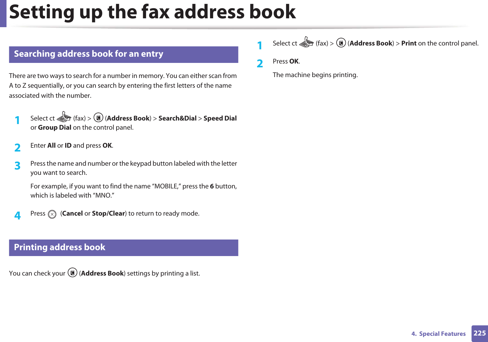 Setting up the fax address book2254.  Special Features10 Searching address book for an entryThere are two ways to search for a number in memory. You can either scan from A to Z sequentially, or you can search by entering the first letters of the name associated with the number.1Select ct   (fax) &gt;  (Address Book) &gt; Search&amp;Dial &gt; Speed Dial or Group Dial on the control panel. 2  Enter All or ID and press OK.3  Press the name and number or the keypad button labeled with the letter you want to search.For example, if you want to find the name “MOBILE,” press the 6 button, which is labeled with “MNO.”4  Press  (Cancel or Stop/Clear) to return to ready mode.11 Printing address bookYou can check your  (Address Book) settings by printing a list.1Select ct   (fax) &gt;  (Address Book) &gt; Print on the control panel. 2  Press OK.The machine begins printing.