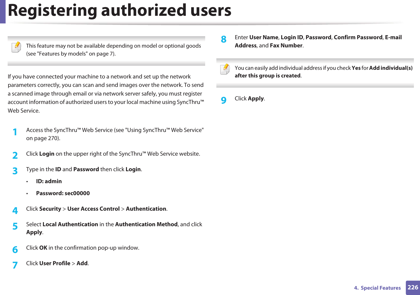 2264.  Special FeaturesRegistering authorized users This feature may not be available depending on model or optional goods (see &quot;Features by models&quot; on page 7). If you have connected your machine to a network and set up the network parameters correctly, you can scan and send images over the network. To send a scanned image through email or via network server safely, you must register account information of authorized users to your local machine using SyncThru™ Web Service.1Access the SyncThru™ Web Service (see &quot;Using SyncThru™ Web Service&quot; on page 270).2  Click Login on the upper right of the SyncThru™ Web Service website.3  Type in the ID and Password then click Login.•ID: admin •Password: sec000004  Click Security &gt; User Access Control &gt; Authentication.5  Select Local Authentication in the Authentication Method, and click Apply.6  Click OK in the confirmation pop-up window.7  Click User Profile &gt; Add.8  Enter User Name, Login ID, Password, Confirm Password, E-mail Address, and Fax Number. You can easily add individual address if you check Yes for Add individual(s) after this group is created.  9  Click Apply.