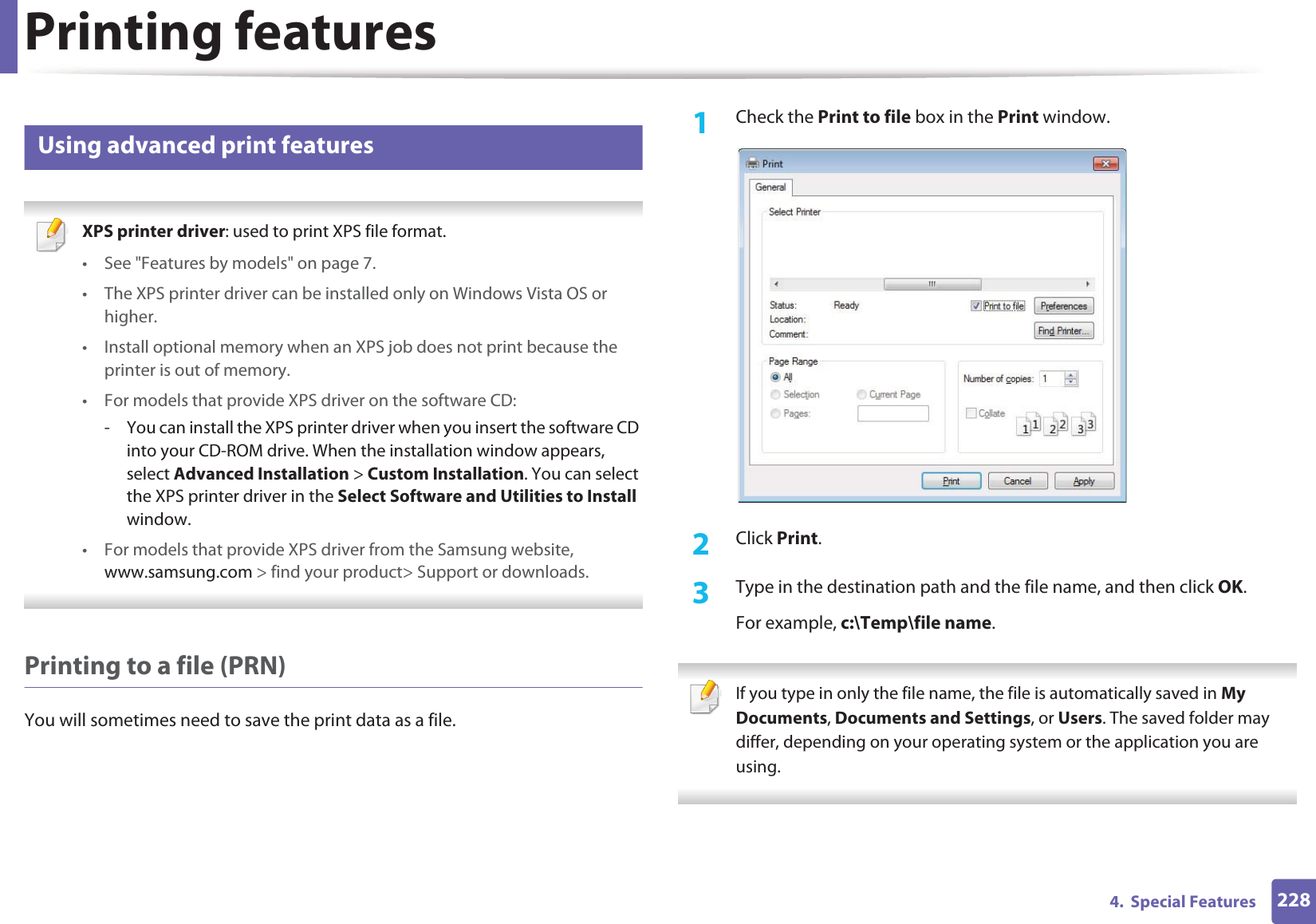 Printing features2284.  Special Features14 Using advanced print features XPS printer driver: used to print XPS file format. • See &quot;Features by models&quot; on page 7.• The XPS printer driver can be installed only on Windows Vista OS or higher.• Install optional memory when an XPS job does not print because the printer is out of memory.• For models that provide XPS driver on the software CD:- You can install the XPS printer driver when you insert the software CD into your CD-ROM drive. When the installation window appears, select Advanced Installation &gt; Custom Installation. You can select the XPS printer driver in the Select Software and Utilities to Install window.• For models that provide XPS driver from the Samsung website, www.samsung.com &gt; find your product&gt; Support or downloads. Printing to a file (PRN)You will sometimes need to save the print data as a file. 1Check the Print to file box in the Print window.2  Click Print.3  Type in the destination path and the file name, and then click OK.For example, c:\Temp\file name. If you type in only the file name, the file is automatically saved in My Documents, Documents and Settings, or Users. The saved folder may differ, depending on your operating system or the application you are using. 