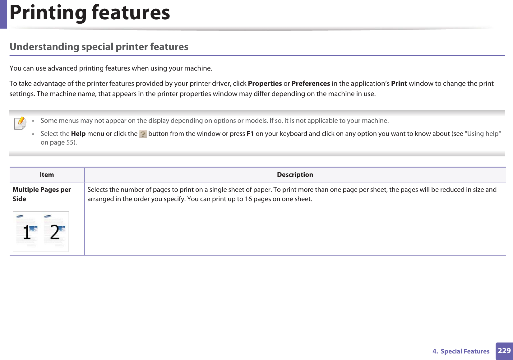 Printing features2294.  Special FeaturesUnderstanding special printer featuresYou can use advanced printing features when using your machine.To take advantage of the printer features provided by your printer driver, click Properties or Preferences in the application’s Print window to change the print settings. The machine name, that appears in the printer properties window may differ depending on the machine in use. • Some menus may not appear on the display depending on options or models. If so, it is not applicable to your machine.• Select the Help menu or click the   button from the window or press F1 on your keyboard and click on any option you want to know about (see &quot;Using help&quot; on page 55).  Item DescriptionMultiple Pages per SideSelects the number of pages to print on a single sheet of paper. To print more than one page per sheet, the pages will be reduced in size and arranged in the order you specify. You can print up to 16 pages on one sheet. 