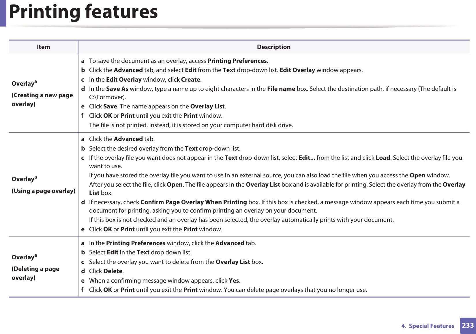 Printing features2334.  Special FeaturesOverlaya(Creating a new page overlay)a  To save the document as an overlay, access Printing Preferences.b  Click the Advanced tab, and select Edit from the Text drop-down list. Edit Overlay window appears.c  In the Edit Overlay window, click Create. d  In the Save As window, type a name up to eight characters in the File name box. Select the destination path, if necessary (The default is C:\Formover).e  Click Save. The name appears on the Overlay List. f  Click OK or Print until you exit the Print window.The file is not printed. Instead, it is stored on your computer hard disk drive.Overlaya(Using a page overlay)a  Click the Advanced tab. b  Select the desired overlay from the Text drop-down list. c  If the overlay file you want does not appear in the Text drop-down list, select Edit... from the list and click Load. Select the overlay file you want to use. If you have stored the overlay file you want to use in an external source, you can also load the file when you access the Open window. After you select the file, click Open. The file appears in the Overlay List box and is available for printing. Select the overlay from the Overlay List box. d  If necessary, check Confirm Page Overlay When Printing box. If this box is checked, a message window appears each time you submit a document for printing, asking you to confirm printing an overlay on your document. If this box is not checked and an overlay has been selected, the overlay automatically prints with your document. e  Click OK or Print until you exit the Print window. Overlaya(Deleting a page overlay)a  In the Printing Preferences window, click the Advanced tab. b  Select Edit in the Text drop down list. c  Select the overlay you want to delete from the Overlay List box. d  Click Delete. e  When a confirming message window appears, click Yes.f  Click OK or Print until you exit the Print window. You can delete page overlays that you no longer use.Item Description