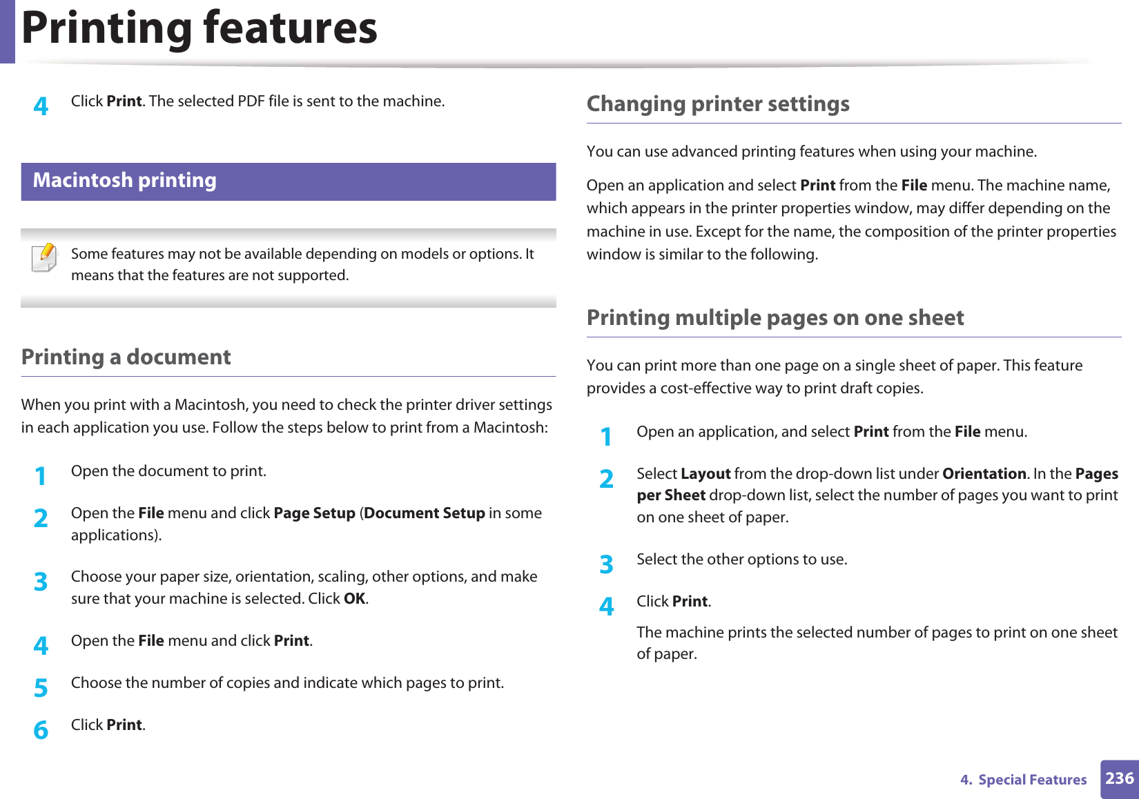 Printing features2364.  Special Features4  Click Print. The selected PDF file is sent to the machine.16 Macintosh printing Some features may not be available depending on models or options. It means that the features are not supported. Printing a documentWhen you print with a Macintosh, you need to check the printer driver settings in each application you use. Follow the steps below to print from a Macintosh:1Open the document to print.2  Open the File menu and click Page Setup (Document Setup in some applications).3  Choose your paper size, orientation, scaling, other options, and make sure that your machine is selected. Click OK.4  Open the File menu and click Print. 5  Choose the number of copies and indicate which pages to print. 6  Click Print.Changing printer settingsYou can use advanced printing features when using your machine.Open an application and select Print from the File menu. The machine name, which appears in the printer properties window, may differ depending on the machine in use. Except for the name, the composition of the printer properties window is similar to the following.Printing multiple pages on one sheet You can print more than one page on a single sheet of paper. This feature provides a cost-effective way to print draft copies.1Open an application, and select Print from the File menu.2  Select Layout from the drop-down list under Orientation. In the Pages per Sheet drop-down list, select the number of pages you want to print on one sheet of paper.3  Select the other options to use.4  Click Print. The machine prints the selected number of pages to print on one sheet of paper.