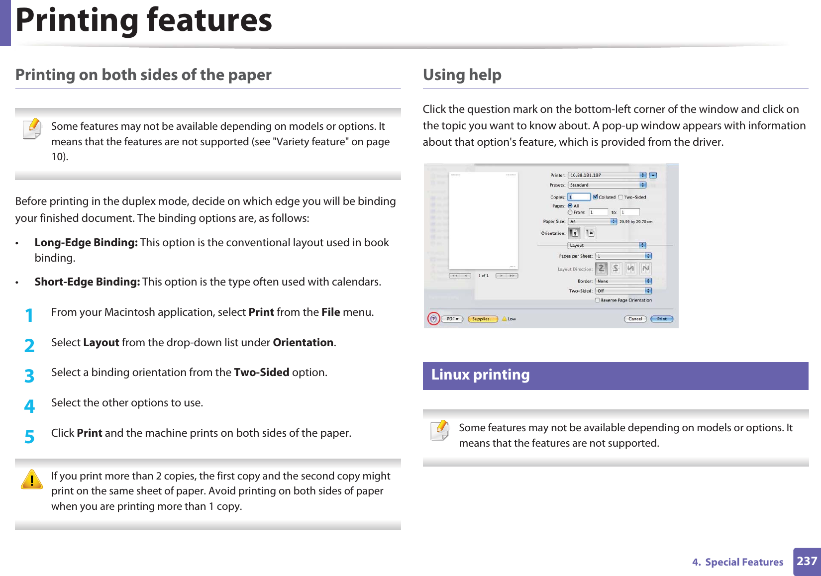 Printing features2374.  Special FeaturesPrinting on both sides of the paper Some features may not be available depending on models or options. It means that the features are not supported (see &quot;Variety feature&quot; on page 10). Before printing in the duplex mode, decide on which edge you will be binding your finished document. The binding options are, as follows:•Long-Edge Binding: This option is the conventional layout used in book binding.•Short-Edge Binding: This option is the type often used with calendars.1From your Macintosh application, select Print from the File menu.2  Select Layout from the drop-down list under Orientation. 3  Select a binding orientation from the Two-Sided option.4  Select the other options to use.5  Click Print and the machine prints on both sides of the paper. If you print more than 2 copies, the first copy and the second copy might print on the same sheet of paper. Avoid printing on both sides of paper when you are printing more than 1 copy. Using helpClick the question mark on the bottom-left corner of the window and click on the topic you want to know about. A pop-up window appears with information about that option&apos;s feature, which is provided from the driver. 17 Linux printing Some features may not be available depending on models or options. It means that the features are not supported. 