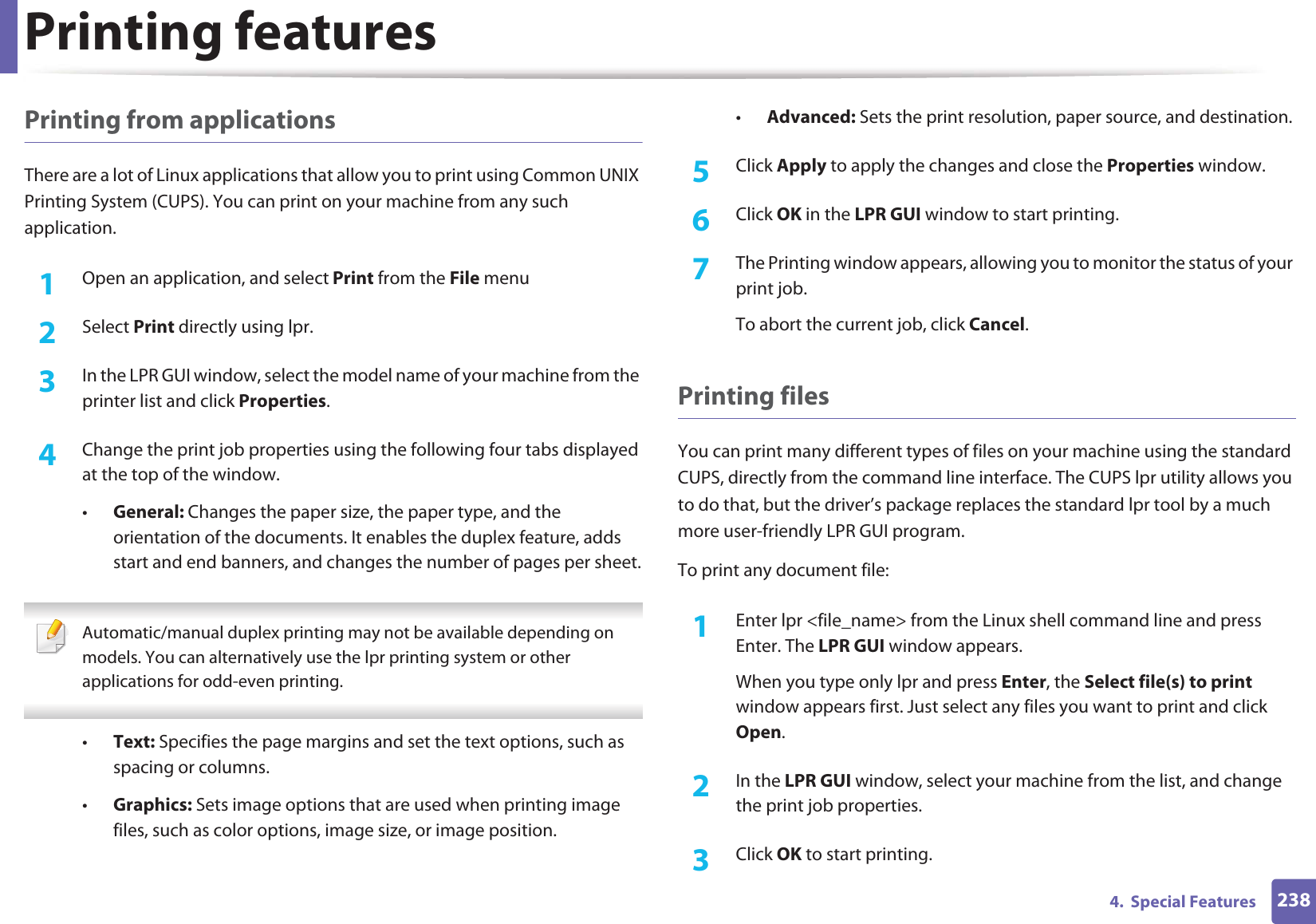 Printing features2384.  Special FeaturesPrinting from applicationsThere are a lot of Linux applications that allow you to print using Common UNIX Printing System (CUPS). You can print on your machine from any such application.1Open an application, and select Print from the File menu2  Select Print directly using lpr.3  In the LPR GUI window, select the model name of your machine from the printer list and click Properties.4  Change the print job properties using the following four tabs displayed at the top of the window.•General: Changes the paper size, the paper type, and the orientation of the documents. It enables the duplex feature, adds start and end banners, and changes the number of pages per sheet. Automatic/manual duplex printing may not be available depending on models. You can alternatively use the lpr printing system or other applications for odd-even printing. •Text: Specifies the page margins and set the text options, such as spacing or columns.•Graphics: Sets image options that are used when printing image files, such as color options, image size, or image position.•Advanced: Sets the print resolution, paper source, and destination.5  Click Apply to apply the changes and close the Properties window.6  Click OK in the LPR GUI window to start printing.7  The Printing window appears, allowing you to monitor the status of your print job.To abort the current job, click Cancel.Printing filesYou can print many different types of files on your machine using the standard CUPS, directly from the command line interface. The CUPS lpr utility allows you to do that, but the driver’s package replaces the standard lpr tool by a much more user-friendly LPR GUI program.To print any document file:1Enter lpr &lt;file_name&gt; from the Linux shell command line and press Enter. The LPR GUI window appears.When you type only lpr and press Enter, the Select file(s) to print window appears first. Just select any files you want to print and click Open.2  In the LPR GUI window, select your machine from the list, and change the print job properties.3  Click OK to start printing.