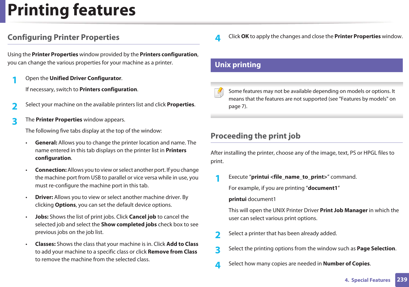 Printing features2394.  Special FeaturesConfiguring Printer PropertiesUsing the Printer Properties window provided by the Printers configuration, you can change the various properties for your machine as a printer.1Open the Unified Driver Configurator.If necessary, switch to Printers configuration.2  Select your machine on the available printers list and click Properties.3  The Printer Properties window appears.The following five tabs display at the top of the window:•General: Allows you to change the printer location and name. The name entered in this tab displays on the printer list in Printers configuration.•Connection: Allows you to view or select another port. If you change the machine port from USB to parallel or vice versa while in use, you must re-configure the machine port in this tab.•Driver: Allows you to view or select another machine driver. By clicking Options, you can set the default device options.•Jobs: Shows the list of print jobs. Click Cancel job to cancel the selected job and select the Show completed jobs check box to see previous jobs on the job list.•Classes: Shows the class that your machine is in. Click Add to Class to add your machine to a specific class or click Remove from Class to remove the machine from the selected class.4  Click OK to apply the changes and close the Printer Properties window.18 Unix printing  Some features may not be available depending on models or options. It means that the features are not supported (see &quot;Features by models&quot; on page 7). Proceeding the print jobAfter installing the printer, choose any of the image, text, PS or HPGL files to print.1Execute “printui &lt;file_name_to_print&gt;” command.For example, if you are printing “document1”printui document1This will open the UNIX Printer Driver Print Job Manager in which the user can select various print options.2  Select a printer that has been already added.3  Select the printing options from the window such as Page Selection.4  Select how many copies are needed in Number of Copies.