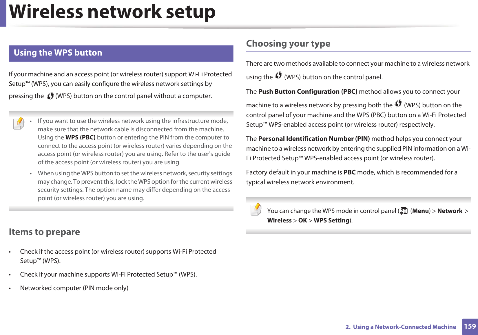 Wireless network setup1592.  Using a Network-Connected Machine14 Using the WPS button If your machine and an access point (or wireless router) support Wi-Fi Protected Setup™ (WPS), you can easily configure the wireless network settings by pressing the   (WPS) button on the control panel without a computer. • If you want to use the wireless network using the infrastructure mode, make sure that the network cable is disconnected from the machine. Using the WPS (PBC) button or entering the PIN from the computer to connect to the access point (or wireless router) varies depending on the access point (or wireless router) you are using. Refer to the user&apos;s guide of the access point (or wireless router) you are using.• When using the WPS button to set the wireless network, security settings may change. To prevent this, lock the WPS option for the current wireless security settings. The option name may differ depending on the access point (or wireless router) you are using. Items to prepare• Check if the access point (or wireless router) supports Wi-Fi Protected Setup™ (WPS).• Check if your machine supports Wi-Fi Protected Setup™ (WPS).• Networked computer (PIN mode only)Choosing your typeThere are two methods available to connect your machine to a wireless network using the   (WPS) button on the control panel.The Push Button Configuration (PBC) method allows you to connect your machine to a wireless network by pressing both the   (WPS) button on the control panel of your machine and the WPS (PBC) button on a Wi-Fi Protected Setup™ WPS-enabled access point (or wireless router) respectively.The Personal Identification Number (PIN) method helps you connect your machine to a wireless network by entering the supplied PIN information on a Wi-Fi Protected Setup™ WPS-enabled access point (or wireless router).Factory default in your machine is PBC mode, which is recommended for a typical wireless network environment. You can change the WPS mode in control panel (  (Menu) &gt; NetworkG&gt;GWireless &gt; OK &gt; WPS Setting). 