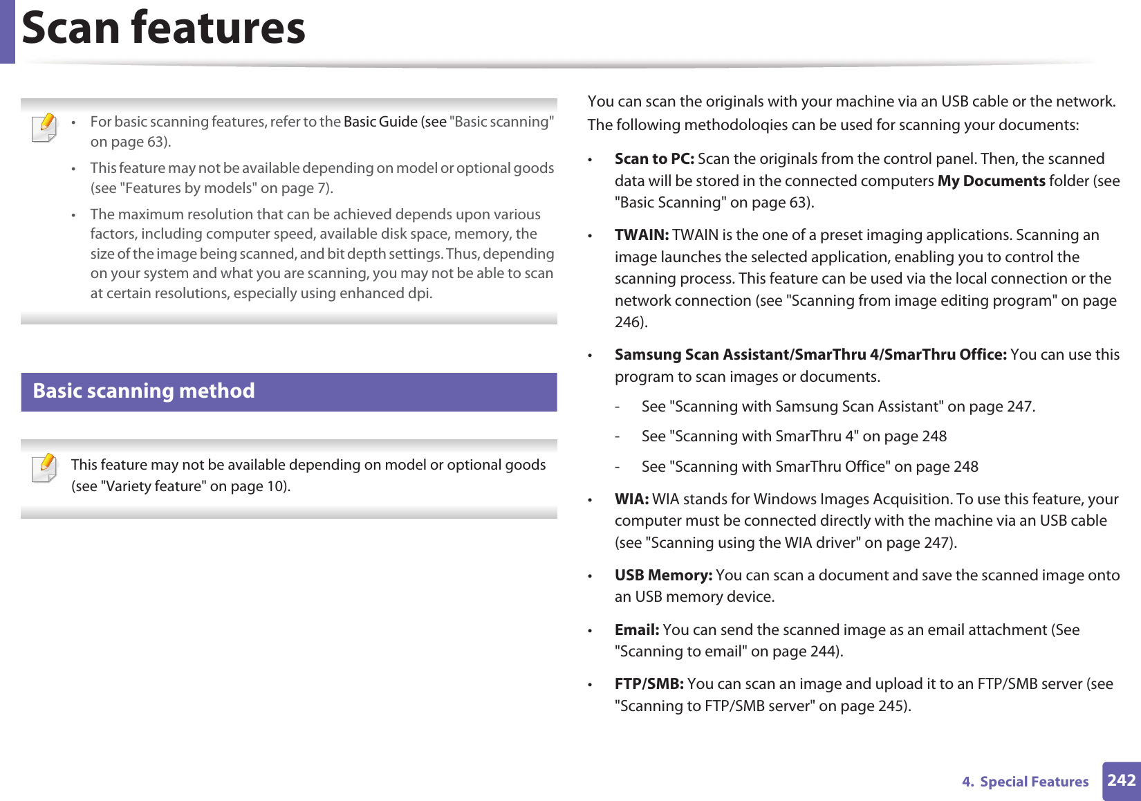 2424.  Special FeaturesScan features • For basic scanning features, refer to the Basic Guide (see &quot;Basic scanning&quot; on page 63).• This feature may not be available depending on model or optional goods (see &quot;Features by models&quot; on page 7).• The maximum resolution that can be achieved depends upon various factors, including computer speed, available disk space, memory, the size of the image being scanned, and bit depth settings. Thus, depending on your system and what you are scanning, you may not be able to scan at certain resolutions, especially using enhanced dpi. 19 Basic scanning method This feature may not be available depending on model or optional goods (see &quot;Variety feature&quot; on page 10). You can scan the originals with your machine via an USB cable or the network. The following methodoloqies can be used for scanning your documents:•Scan to PC: Scan the originals from the control panel. Then, the scanned data will be stored in the connected computers My Documents folder (see &quot;Basic Scanning&quot; on page 63).•TWAIN: TWAIN is the one of a preset imaging applications. Scanning an image launches the selected application, enabling you to control the scanning process. This feature can be used via the local connection or the network connection (see &quot;Scanning from image editing program&quot; on page 246).•Samsung Scan Assistant/SmarThru 4/SmarThru Office: You can use this program to scan images or documents.- See &quot;Scanning with Samsung Scan Assistant&quot; on page 247.- See &quot;Scanning with SmarThru 4&quot; on page 248- See &quot;Scanning with SmarThru Office&quot; on page 248•WIA: WIA stands for Windows Images Acquisition. To use this feature, your computer must be connected directly with the machine via an USB cable (see &quot;Scanning using the WIA driver&quot; on page 247).•USB Memory: You can scan a document and save the scanned image onto an USB memory device.•Email: You can send the scanned image as an email attachment (See &quot;Scanning to email&quot; on page 244).•FTP/SMB: You can scan an image and upload it to an FTP/SMB server (see &quot;Scanning to FTP/SMB server&quot; on page 245).