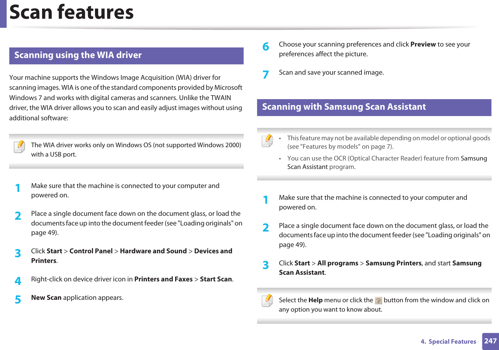 Scan features2474.  Special Features25 Scanning using the WIA driverYour machine supports the Windows Image Acquisition (WIA) driver for scanning images. WIA is one of the standard components provided by Microsoft Windows 7 and works with digital cameras and scanners. Unlike the TWAIN driver, the WIA driver allows you to scan and easily adjust images without using additional software: The WIA driver works only on Windows OS (not supported Windows 2000) with a USB port. 1Make sure that the machine is connected to your computer and powered on.2  Place a single document face down on the document glass, or load the documents face up into the document feeder (see &quot;Loading originals&quot; on page 49).3  Click Start &gt; Control Panel &gt; Hardware and Sound &gt; Devices and Printers.4  Right-click on device driver icon in Printers and Faxes &gt; Start Scan.5  New Scan application appears.6  Choose your scanning preferences and click Preview to see your preferences affect the picture.7  Scan and save your scanned image.26 Scanning with Samsung Scan Assistant • This feature may not be available depending on model or optional goods (see &quot;Features by models&quot; on page 7).• You can use the OCR (Optical Character Reader) feature from Samsung Scan Assistant program. 1Make sure that the machine is connected to your computer and powered on.2  Place a single document face down on the document glass, or load the documents face up into the document feeder (see &quot;Loading originals&quot; on page 49).3  Click Start &gt; All programs &gt; Samsung Printers, and start Samsung Scan Assistant. Select the Help menu or click the   button from the window and click on any option you want to know about.  