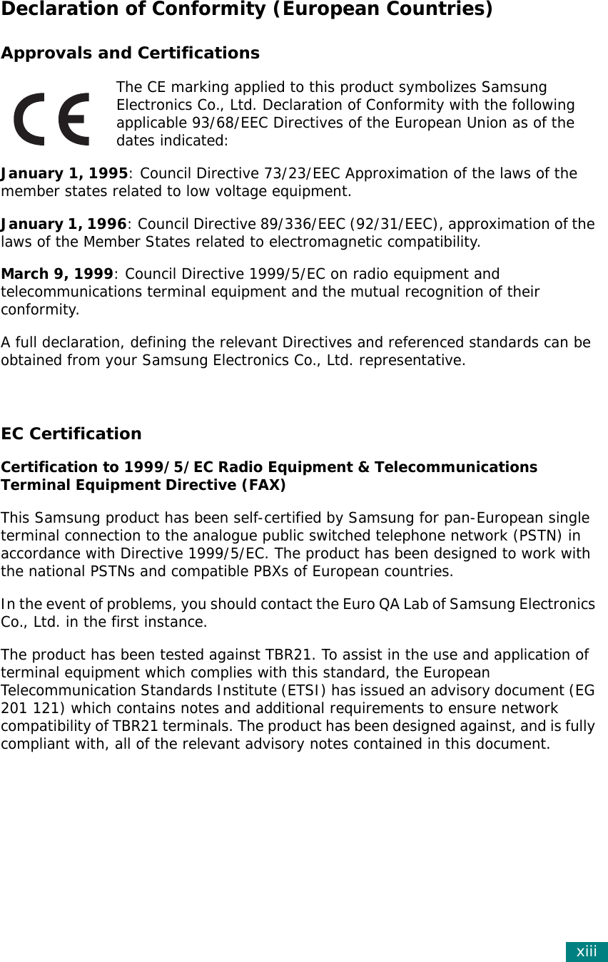 xiiiDeclaration of Conformity (European Countries)Approvals and CertificationsThe CE marking applied to this product symbolizes Samsung Electronics Co., Ltd. Declaration of Conformity with the following applicable 93/68/EEC Directives of the European Union as of the dates indicated:January 1, 1995: Council Directive 73/23/EEC Approximation of the laws of the member states related to low voltage equipment.January 1, 1996: Council Directive 89/336/EEC (92/31/EEC), approximation of the laws of the Member States related to electromagnetic compatibility.March 9, 1999: Council Directive 1999/5/EC on radio equipment and telecommunications terminal equipment and the mutual recognition of their conformity.A full declaration, defining the relevant Directives and referenced standards can be obtained from your Samsung Electronics Co., Ltd. representative.EC CertificationCertification to 1999/5/EC Radio Equipment &amp; Telecommunications Terminal Equipment Directive (FAX)This Samsung product has been self-certified by Samsung for pan-European single terminal connection to the analogue public switched telephone network (PSTN) in accordance with Directive 1999/5/EC. The product has been designed to work with the national PSTNs and compatible PBXs of European countries.In the event of problems, you should contact the Euro QA Lab of Samsung Electronics Co., Ltd. in the first instance.The product has been tested against TBR21. To assist in the use and application of terminal equipment which complies with this standard, the European Telecommunication Standards Institute (ETSI) has issued an advisory document (EG 201 121) which contains notes and additional requirements to ensure network compatibility of TBR21 terminals. The product has been designed against, and is fully compliant with, all of the relevant advisory notes contained in this document. 