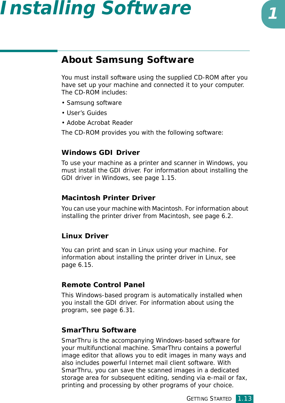GETTING STARTED1.131Installing SoftwareAbout Samsung SoftwareYou must install software using the supplied CD-ROM after you have set up your machine and connected it to your computer. The CD-ROM includes:• Samsung software• User’s Guides• Adobe Acrobat ReaderThe CD-ROM provides you with the following software:Windows GDI Driver To use your machine as a printer and scanner in Windows, you must install the GDI driver. For information about installing the GDI driver in Windows, see page 1.15.Macintosh Printer DriverYou can use your machine with Macintosh. For information about installing the printer driver from Macintosh, see page 6.2.Linux DriverYou can print and scan in Linux using your machine. For information about installing the printer driver in Linux, see page 6.15. Remote Control PanelThis Windows-based program is automatically installed when you install the GDI driver. For information about using the program, see page 6.31.SmarThru SoftwareSmarThru is the accompanying Windows-based software for your multifunctional machine. SmarThru contains a powerful image editor that allows you to edit images in many ways and also includes powerful Internet mail client software. With SmarThru, you can save the scanned images in a dedicated storage area for subsequent editing, sending via e-mail or fax, printing and processing by other programs of your choice.