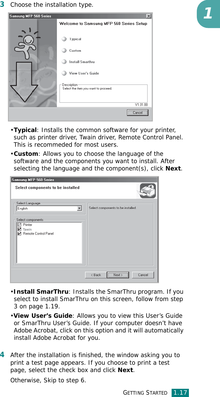 GETTING STARTED1.1713Choose the installation type. •Typical: Installs the common software for your printer, such as printer driver, Twain driver, Remote Control Panel. This is recommeded for most users.•Custom: Allows you to choose the language of the software and the components you want to install. After selecting the language and the component(s), click Next.•Install SmarThru: Installs the SmarThru program. If you select to install SmarThru on this screen, follow from step 3 on page 1.19. •View User’s Guide: Allows you to view this User’s Guide or SmarThru User’s Guide. If your computer doesn’t have Adobe Acrobat, click on this option and it will automatically install Adobe Acrobat for you.4After the installation is finished, the window asking you to print a test page appears. If you choose to print a test page, select the check box and click Next.Otherwise, Skip to step 6.