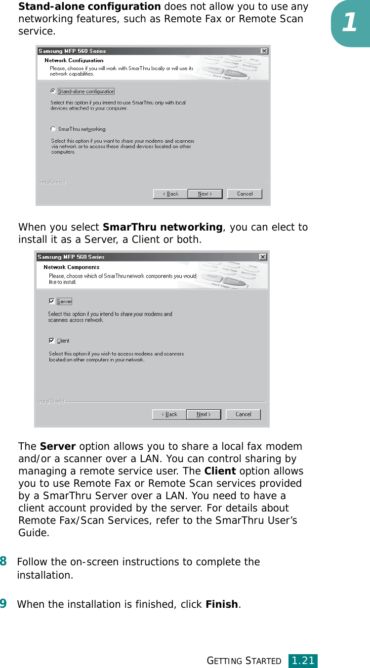 GETTING STARTED1.211Stand-alone configuration does not allow you to use any networking features, such as Remote Fax or Remote Scan service.When you select SmarThru networking, you can elect to install it as a Server, a Client or both. The Server option allows you to share a local fax modem and/or a scanner over a LAN. You can control sharing by managing a remote service user. The Client option allows you to use Remote Fax or Remote Scan services provided by a SmarThru Server over a LAN. You need to have a client account provided by the server. For details about Remote Fax/Scan Services, refer to the SmarThru User’s Guide.8Follow the on-screen instructions to complete the installation.9When the installation is finished, click Finish.