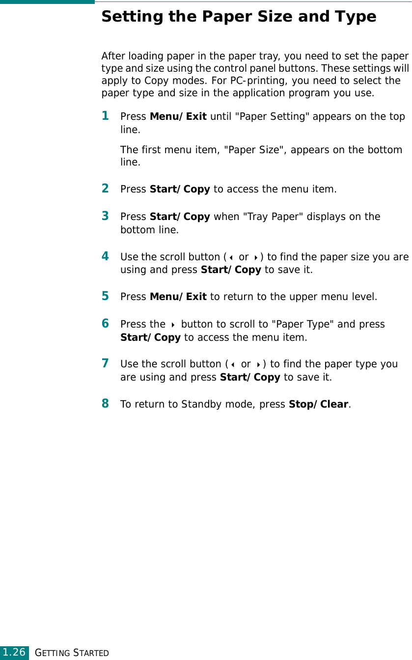 GETTING STARTED1.26Setting the Paper Size and TypeAfter loading paper in the paper tray, you need to set the paper type and size using the control panel buttons. These settings will apply to Copy modes. For PC-printing, you need to select the paper type and size in the application program you use.1Press Menu/Exit until &quot;Paper Setting&quot; appears on the top line.The first menu item, &quot;Paper Size&quot;, appears on the bottom line.2Press Start/Copy to access the menu item.3Press Start/Copy when &quot;Tray Paper&quot; displays on the bottom line. 4Use the scroll button ( or ) to find the paper size you are using and press Start/Copy to save it. 5Press Menu/Exit to return to the upper menu level.6Press the  button to scroll to &quot;Paper Type&quot; and press Start/Copy to access the menu item.7Use the scroll button ( or ) to find the paper type you are using and press Start/Copy to save it. 8To return to Standby mode, press Stop/Clear.