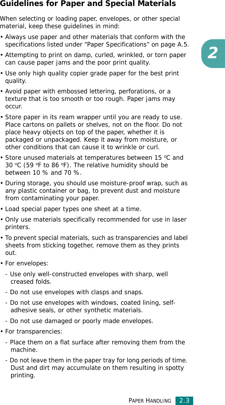 PAPER HANDLING2.32Guidelines for Paper and Special MaterialsWhen selecting or loading paper, envelopes, or other special material, keep these guidelines in mind:• Always use paper and other materials that conform with the specifications listed under “Paper Specifications” on page A.5.• Attempting to print on damp, curled, wrinkled, or torn paper can cause paper jams and the poor print quality.• Use only high quality copier grade paper for the best print quality. • Avoid paper with embossed lettering, perforations, or a texture that is too smooth or too rough. Paper jams may occur.• Store paper in its ream wrapper until you are ready to use. Place cartons on pallets or shelves, not on the floor. Do not place heavy objects on top of the paper, whether it is packaged or unpackaged. Keep it away from moisture, or other conditions that can cause it to wrinkle or curl.• Store unused materials at temperatures between 15 oC and 30 oC (59 oF to 86 oF). The relative humidity should be between 10 % and 70 %.• During storage, you should use moisture-proof wrap, such as any plastic container or bag, to prevent dust and moisture from contaminating your paper.• Load special paper types one sheet at a time.• Only use materials specifically recommended for use in laser printers.• To prevent special materials, such as transparencies and label sheets from sticking together, remove them as they prints out.•For envelopes:- Use only well-constructed envelopes with sharp, well creased folds.- Do not use envelopes with clasps and snaps.- Do not use envelopes with windows, coated lining, self-adhesive seals, or other synthetic materials.- Do not use damaged or poorly made envelopes.• For transparencies:- Place them on a flat surface after removing them from the machine.- Do not leave them in the paper tray for long periods of time. Dust and dirt may accumulate on them resulting in spotty printing.