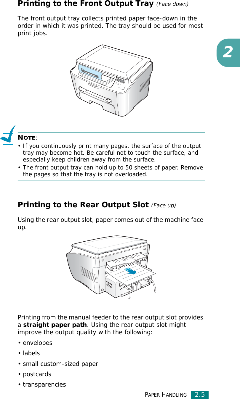 PAPER HANDLING2.52Printing to the Front Output Tray (Face down)The front output tray collects printed paper face-down in the order in which it was printed. The tray should be used for most print jobs.NOTE: • If you continuously print many pages, the surface of the output tray may become hot. Be careful not to touch the surface, and especially keep children away from the surface.• The front output tray can hold up to 50 sheets of paper. Remove the pages so that the tray is not overloaded.Printing to the Rear Output Slot (Face up)Using the rear output slot, paper comes out of the machine face up.Printing from the manual feeder to the rear output slot provides a straight paper path. Using the rear output slot might improve the output quality with the following:•envelopes•labels• small custom-sized paper• postcards• transparencies