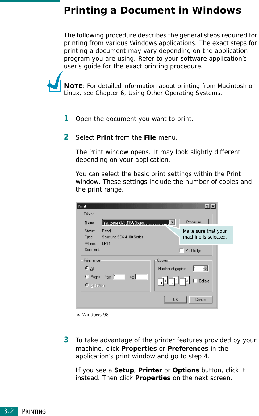 PRINTING3.2Printing a Document in WindowsThe following procedure describes the general steps required for printing from various Windows applications. The exact steps for printing a document may vary depending on the application program you are using. Refer to your software application’s user’s guide for the exact printing procedure. NOTE: For detailed information about printing from Macintosh or Linux, see Chapter 6, Using Other Operating Systems.1Open the document you want to print.2Select Print from the File menu.The Print window opens. It may look slightly different depending on your application.You can select the basic print settings within the Print window. These settings include the number of copies and the print range.3To take advantage of the printer features provided by your machine, click Properties or Preferences in the application’s print window and go to step 4. If you see a Setup, Printer or Options button, click it instead. Then click Properties on the next screen. Windows 98Make sure that your machine is selected.