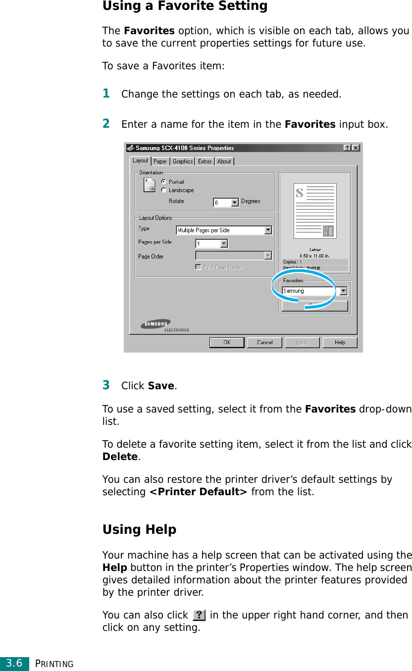 PRINTING3.6Using a Favorite SettingThe Favorites option, which is visible on each tab, allows you to save the current properties settings for future use. To save a Favorites item:1Change the settings on each tab, as needed. 2Enter a name for the item in the Favorites input box. 3Click Save. To use a saved setting, select it from the Favorites drop-down list. To delete a favorite setting item, select it from the list and click Delete. You can also restore the printer driver’s default settings by selecting &lt;Printer Default&gt; from the list. Using HelpYour machine has a help screen that can be activated using the Help button in the printer’s Properties window. The help screen gives detailed information about the printer features provided by the printer driver.You can also click   in the upper right hand corner, and then click on any setting. 