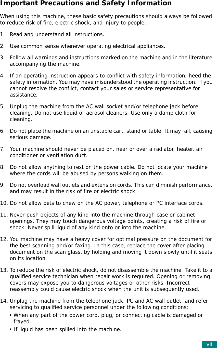 viiImportant Precautions and Safety InformationWhen using this machine, these basic safety precautions should always be followed to reduce risk of fire, electric shock, and injury to people:1. Read and understand all instructions.2. Use common sense whenever operating electrical appliances.3. Follow all warnings and instructions marked on the machine and in the literature accompanying the machine.4. If an operating instruction appears to conflict with safety information, heed the safety information. You may have misunderstood the operating instruction. If you cannot resolve the conflict, contact your sales or service representative for assistance.5. Unplug the machine from the AC wall socket and/or telephone jack before cleaning. Do not use liquid or aerosol cleaners. Use only a damp cloth for cleaning.6. Do not place the machine on an unstable cart, stand or table. It may fall, causing serious damage.7. Your machine should never be placed on, near or over a radiator, heater, air conditioner or ventilation duct.8. Do not allow anything to rest on the power cable. Do not locate your machine where the cords will be abused by persons walking on them.9. Do not overload wall outlets and extension cords. This can diminish performance, and may result in the risk of fire or electric shock.10. Do not allow pets to chew on the AC power, telephone or PC interface cords.11. Never push objects of any kind into the machine through case or cabinet openings. They may touch dangerous voltage points, creating a risk of fire or shock. Never spill liquid of any kind onto or into the machine.12. You machine may have a heavy cover for optimal pressure on the document for the best scanning and/or faxing. In this case, replace the cover after placing document on the scan glass, by holding and moving it down slowly until it seats on its location.13. To reduce the risk of electric shock, do not disassemble the machine. Take it to a qualified service technician when repair work is required. Opening or removing covers may expose you to dangerous voltages or other risks. Incorrect reassembly could cause electric shock when the unit is subsequently used. 14. Unplug the machine from the telephone jack, PC and AC wall outlet, and refer servicing to qualified service personnel under the following conditions:• When any part of the power cord, plug, or connecting cable is damaged or frayed.• If liquid has been spilled into the machine. 