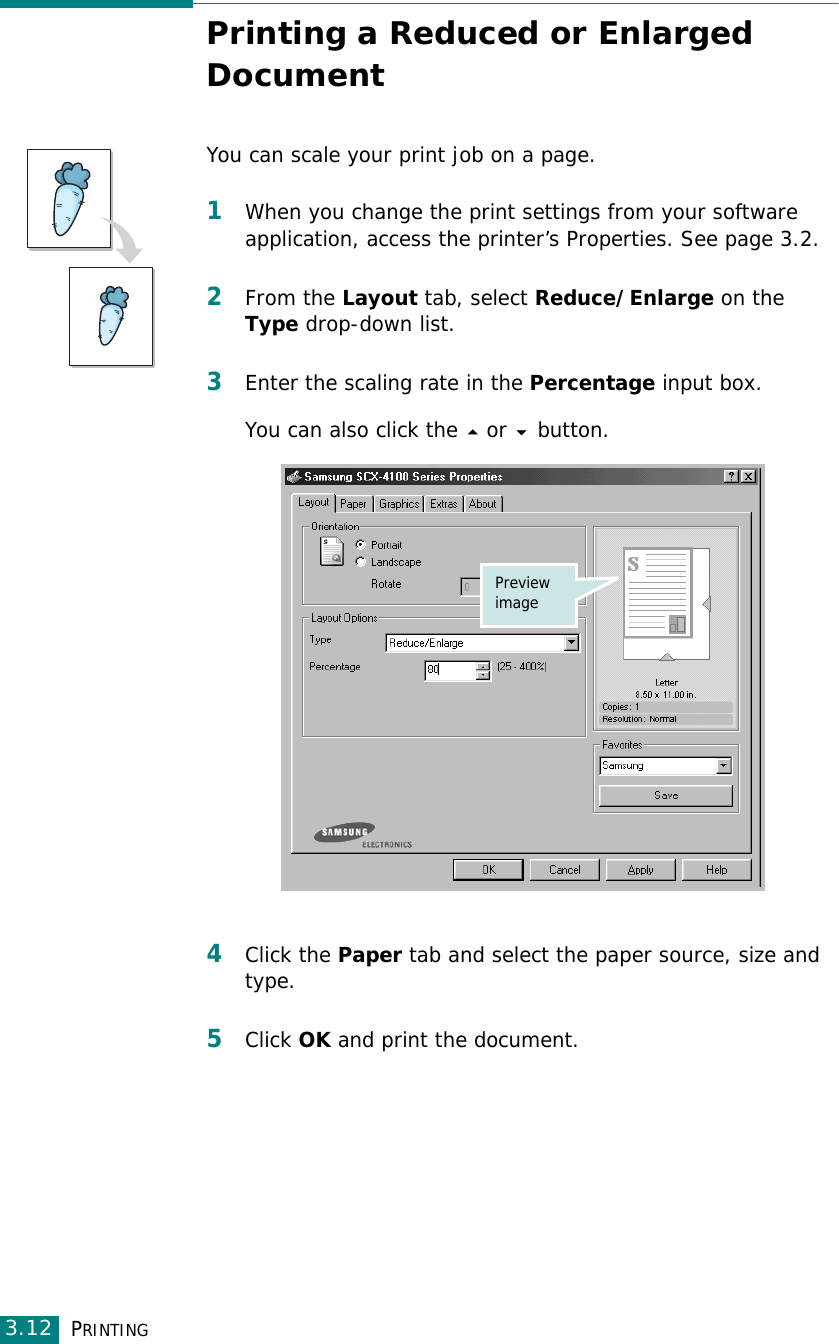 PRINTING3.12Printing a Reduced or Enlarged DocumentYou can scale your print job on a page. 1When you change the print settings from your software application, access the printer’s Properties. See page 3.2.2From the Layout tab, select Reduce/Enlarge on the Type drop-down list. 3Enter the scaling rate in the Percentage input box.You can also click the  or  button.4Click the Paper tab and select the paper source, size and type. 5Click OK and print the document. Preview image