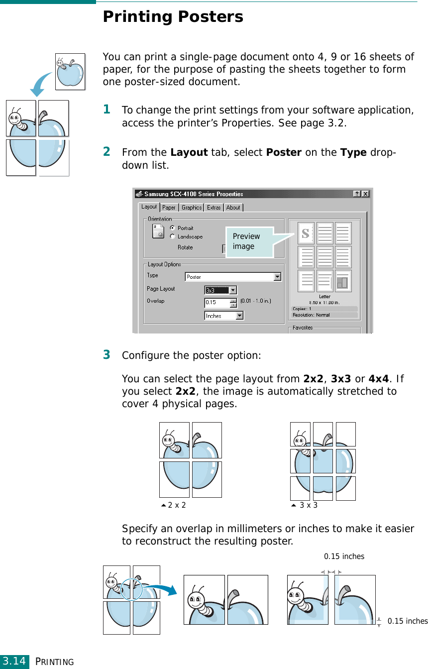 PRINTING3.14Printing PostersYou can print a single-page document onto 4, 9 or 16 sheets of paper, for the purpose of pasting the sheets together to form one poster-sized document.1To change the print settings from your software application, access the printer’s Properties. See page 3.2.2From the Layout tab, select Poster on the Type drop-down list. 3Configure the poster option:You can select the page layout from 2x2, 3x3 or 4x4. If you select 2x2, the image is automatically stretched to cover 4 physical pages. Specify an overlap in millimeters or inches to make it easier to reconstruct the resulting poster. Preview image2 x 2 3 x 30.15 inches0.15 inches