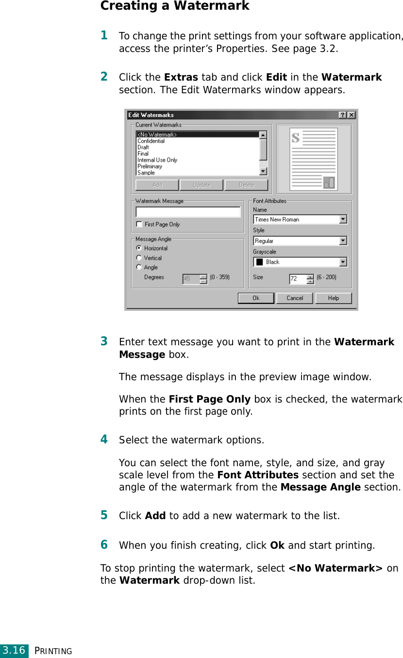 PRINTING3.16Creating a Watermark1To change the print settings from your software application, access the printer’s Properties. See page 3.2. 2Click the Extras tab and click Edit in the Watermark section. The Edit Watermarks window appears. 3Enter text message you want to print in the Watermark Message box. The message displays in the preview image window.When the First Page Only box is checked, the watermark prints on the first page only.4Select the watermark options. You can select the font name, style, and size, and gray scale level from the Font Attributes section and set the angle of the watermark from the Message Angle section. 5Click Add to add a new watermark to the list. 6When you finish creating, click Ok and start printing. To stop printing the watermark, select &lt;No Watermark&gt; on the Watermark drop-down list. 