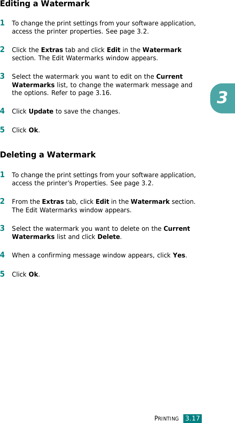 PRINTING3.173Editing a Watermark1To change the print settings from your software application, access the printer properties. See page 3.2.2Click the Extras tab and click Edit in the Watermark section. The Edit Watermarks window appears.3Select the watermark you want to edit on the Current Watermarks list, to change the watermark message and the options. Refer to page 3.16.4Click Update to save the changes.5Click Ok.Deleting a Watermark1To change the print settings from your software application, access the printer’s Properties. See page 3.2.2From the Extras tab, click Edit in the Watermark section. The Edit Watermarks window appears.3Select the watermark you want to delete on the Current Watermarks list and click Delete.4When a confirming message window appears, click Yes.5Click Ok.