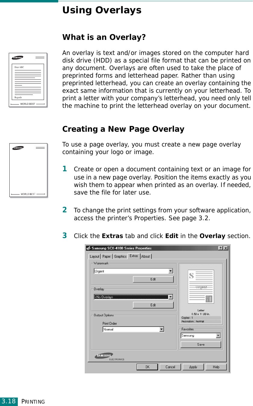 PRINTING3.18Using OverlaysWhat is an Overlay?An overlay is text and/or images stored on the computer hard disk drive (HDD) as a special file format that can be printed on any document. Overlays are often used to take the place of preprinted forms and letterhead paper. Rather than using preprinted letterhead, you can create an overlay containing the exact same information that is currently on your letterhead. To print a letter with your company’s letterhead, you need only tell the machine to print the letterhead overlay on your document.Creating a New Page OverlayTo use a page overlay, you must create a new page overlay containing your logo or image.1Create or open a document containing text or an image for use in a new page overlay. Position the items exactly as you wish them to appear when printed as an overlay. If needed, save the file for later use.2To change the print settings from your software application, access the printer’s Properties. See page 3.2.3Click the Extras tab and click Edit in the Overlay section. WORLD BESTDear ABCRegards